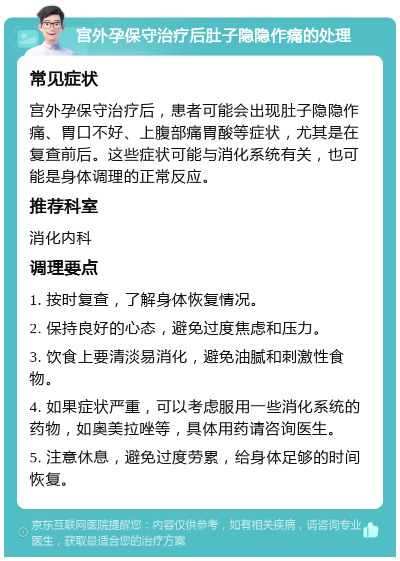 宫外孕保守治疗后肚子隐隐作痛的处理 常见症状 宫外孕保守治疗后，患者可能会出现肚子隐隐作痛、胃口不好、上腹部痛胃酸等症状，尤其是在复查前后。这些症状可能与消化系统有关，也可能是身体调理的正常反应。 推荐科室 消化内科 调理要点 1. 按时复查，了解身体恢复情况。 2. 保持良好的心态，避免过度焦虑和压力。 3. 饮食上要清淡易消化，避免油腻和刺激性食物。 4. 如果症状严重，可以考虑服用一些消化系统的药物，如奥美拉唑等，具体用药请咨询医生。 5. 注意休息，避免过度劳累，给身体足够的时间恢复。