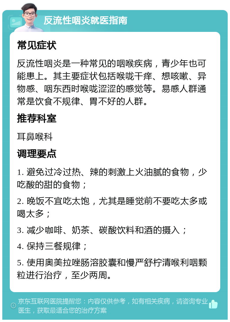 反流性咽炎就医指南 常见症状 反流性咽炎是一种常见的咽喉疾病，青少年也可能患上。其主要症状包括喉咙干痒、想咳嗽、异物感、咽东西时喉咙涩涩的感觉等。易感人群通常是饮食不规律、胃不好的人群。 推荐科室 耳鼻喉科 调理要点 1. 避免过冷过热、辣的刺激上火油腻的食物，少吃酸的甜的食物； 2. 晚饭不宜吃太饱，尤其是睡觉前不要吃太多或喝太多； 3. 减少咖啡、奶茶、碳酸饮料和酒的摄入； 4. 保持三餐规律； 5. 使用奥美拉唑肠溶胶囊和慢严舒柠清喉利咽颗粒进行治疗，至少两周。