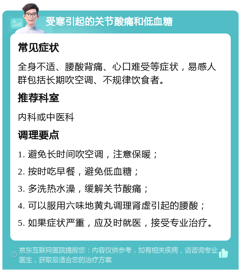 受寒引起的关节酸痛和低血糖 常见症状 全身不适、腰酸背痛、心口难受等症状，易感人群包括长期吹空调、不规律饮食者。 推荐科室 内科或中医科 调理要点 1. 避免长时间吹空调，注意保暖； 2. 按时吃早餐，避免低血糖； 3. 多洗热水澡，缓解关节酸痛； 4. 可以服用六味地黄丸调理肾虚引起的腰酸； 5. 如果症状严重，应及时就医，接受专业治疗。