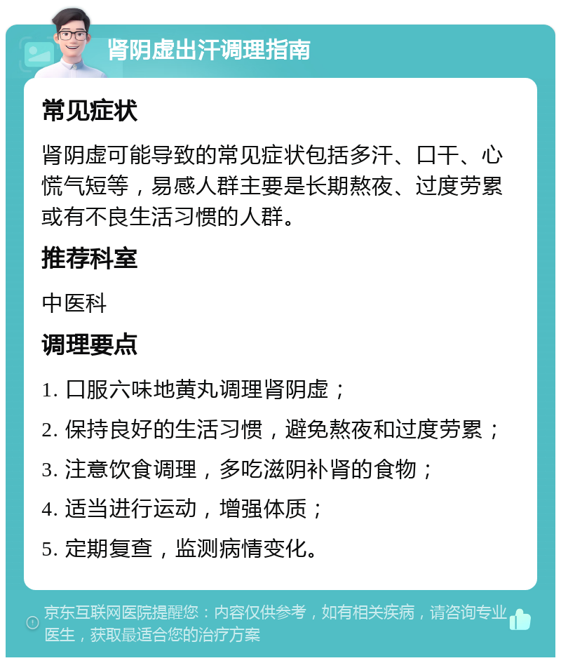 肾阴虚出汗调理指南 常见症状 肾阴虚可能导致的常见症状包括多汗、口干、心慌气短等，易感人群主要是长期熬夜、过度劳累或有不良生活习惯的人群。 推荐科室 中医科 调理要点 1. 口服六味地黄丸调理肾阴虚； 2. 保持良好的生活习惯，避免熬夜和过度劳累； 3. 注意饮食调理，多吃滋阴补肾的食物； 4. 适当进行运动，增强体质； 5. 定期复查，监测病情变化。