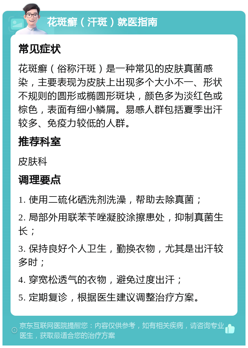 花斑癣（汗斑）就医指南 常见症状 花斑癣（俗称汗斑）是一种常见的皮肤真菌感染，主要表现为皮肤上出现多个大小不一、形状不规则的圆形或椭圆形斑块，颜色多为淡红色或棕色，表面有细小鳞屑。易感人群包括夏季出汗较多、免疫力较低的人群。 推荐科室 皮肤科 调理要点 1. 使用二硫化硒洗剂洗澡，帮助去除真菌； 2. 局部外用联苯苄唑凝胶涂擦患处，抑制真菌生长； 3. 保持良好个人卫生，勤换衣物，尤其是出汗较多时； 4. 穿宽松透气的衣物，避免过度出汗； 5. 定期复诊，根据医生建议调整治疗方案。