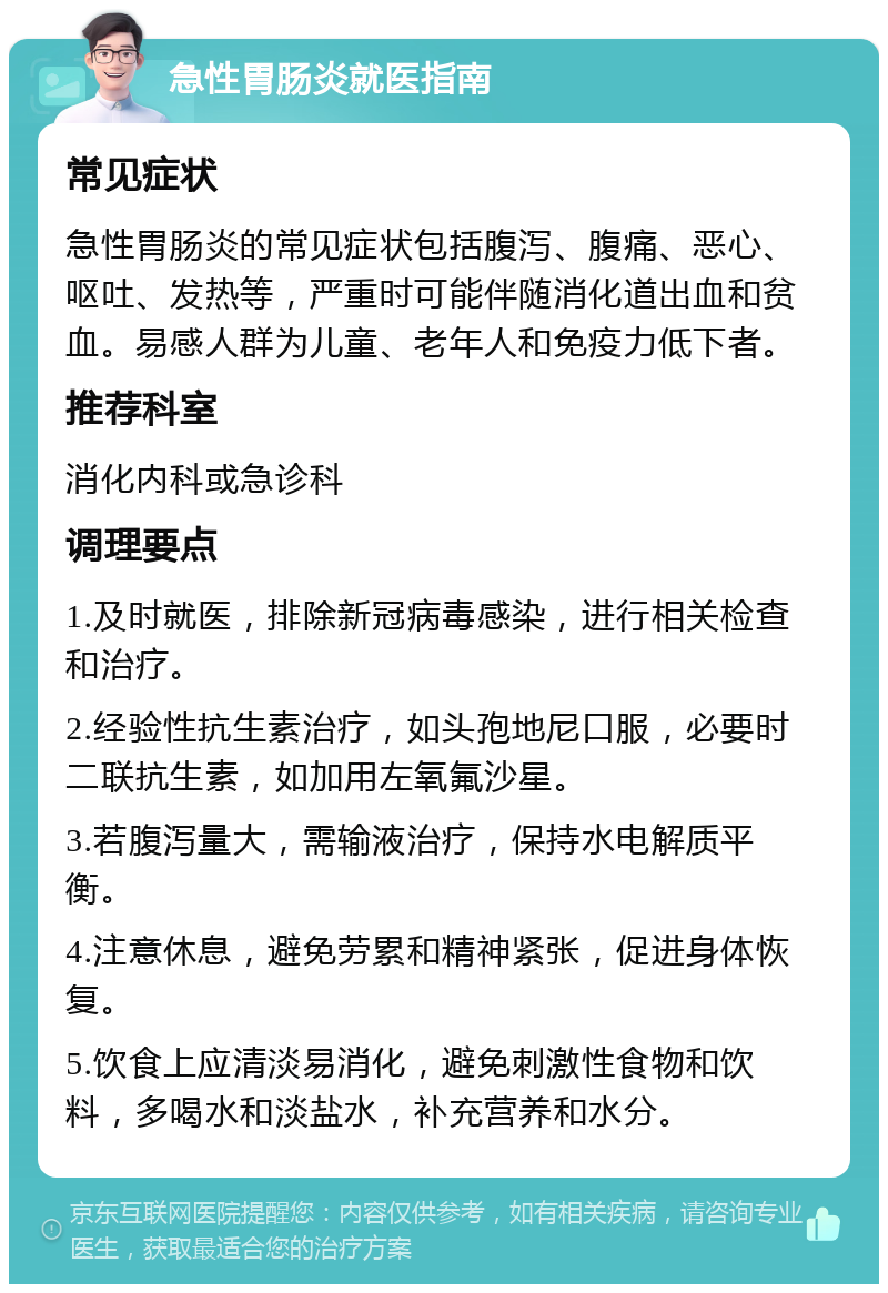 急性胃肠炎就医指南 常见症状 急性胃肠炎的常见症状包括腹泻、腹痛、恶心、呕吐、发热等，严重时可能伴随消化道出血和贫血。易感人群为儿童、老年人和免疫力低下者。 推荐科室 消化内科或急诊科 调理要点 1.及时就医，排除新冠病毒感染，进行相关检查和治疗。 2.经验性抗生素治疗，如头孢地尼口服，必要时二联抗生素，如加用左氧氟沙星。 3.若腹泻量大，需输液治疗，保持水电解质平衡。 4.注意休息，避免劳累和精神紧张，促进身体恢复。 5.饮食上应清淡易消化，避免刺激性食物和饮料，多喝水和淡盐水，补充营养和水分。