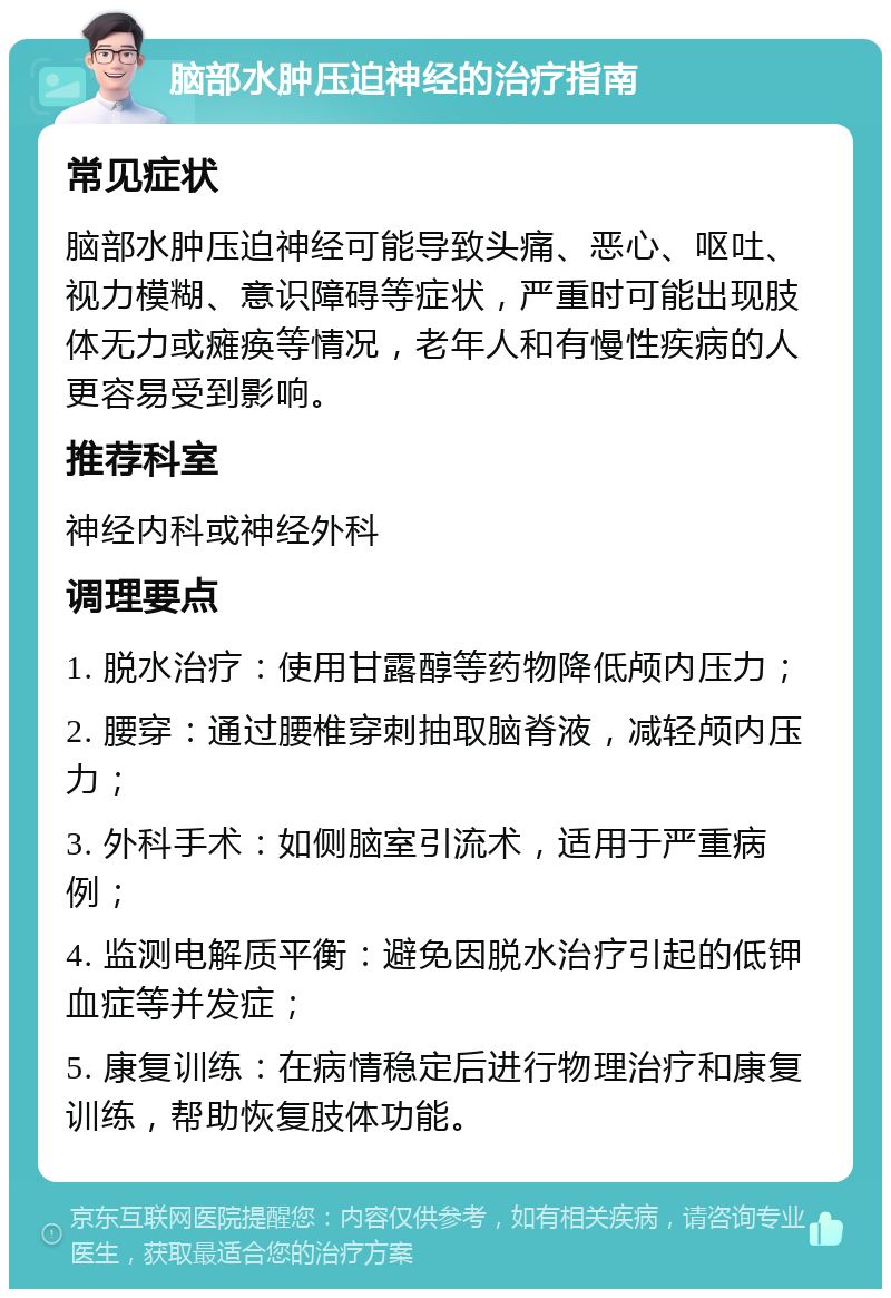 脑部水肿压迫神经的治疗指南 常见症状 脑部水肿压迫神经可能导致头痛、恶心、呕吐、视力模糊、意识障碍等症状，严重时可能出现肢体无力或瘫痪等情况，老年人和有慢性疾病的人更容易受到影响。 推荐科室 神经内科或神经外科 调理要点 1. 脱水治疗：使用甘露醇等药物降低颅内压力； 2. 腰穿：通过腰椎穿刺抽取脑脊液，减轻颅内压力； 3. 外科手术：如侧脑室引流术，适用于严重病例； 4. 监测电解质平衡：避免因脱水治疗引起的低钾血症等并发症； 5. 康复训练：在病情稳定后进行物理治疗和康复训练，帮助恢复肢体功能。