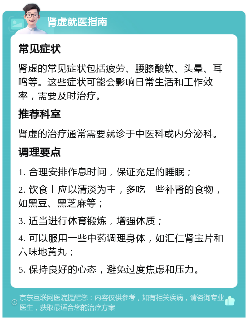 肾虚就医指南 常见症状 肾虚的常见症状包括疲劳、腰膝酸软、头晕、耳鸣等。这些症状可能会影响日常生活和工作效率，需要及时治疗。 推荐科室 肾虚的治疗通常需要就诊于中医科或内分泌科。 调理要点 1. 合理安排作息时间，保证充足的睡眠； 2. 饮食上应以清淡为主，多吃一些补肾的食物，如黑豆、黑芝麻等； 3. 适当进行体育锻炼，增强体质； 4. 可以服用一些中药调理身体，如汇仁肾宝片和六味地黄丸； 5. 保持良好的心态，避免过度焦虑和压力。