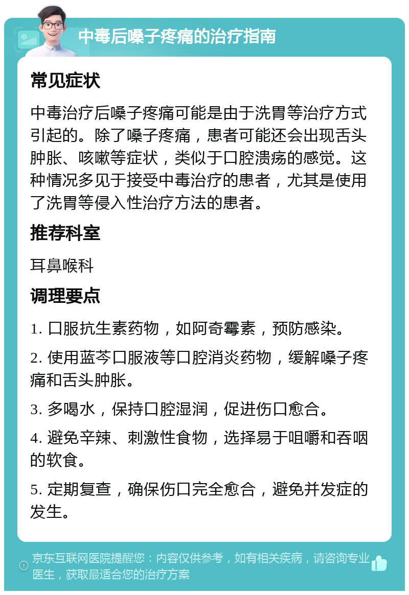 中毒后嗓子疼痛的治疗指南 常见症状 中毒治疗后嗓子疼痛可能是由于洗胃等治疗方式引起的。除了嗓子疼痛，患者可能还会出现舌头肿胀、咳嗽等症状，类似于口腔溃疡的感觉。这种情况多见于接受中毒治疗的患者，尤其是使用了洗胃等侵入性治疗方法的患者。 推荐科室 耳鼻喉科 调理要点 1. 口服抗生素药物，如阿奇霉素，预防感染。 2. 使用蓝芩口服液等口腔消炎药物，缓解嗓子疼痛和舌头肿胀。 3. 多喝水，保持口腔湿润，促进伤口愈合。 4. 避免辛辣、刺激性食物，选择易于咀嚼和吞咽的软食。 5. 定期复查，确保伤口完全愈合，避免并发症的发生。