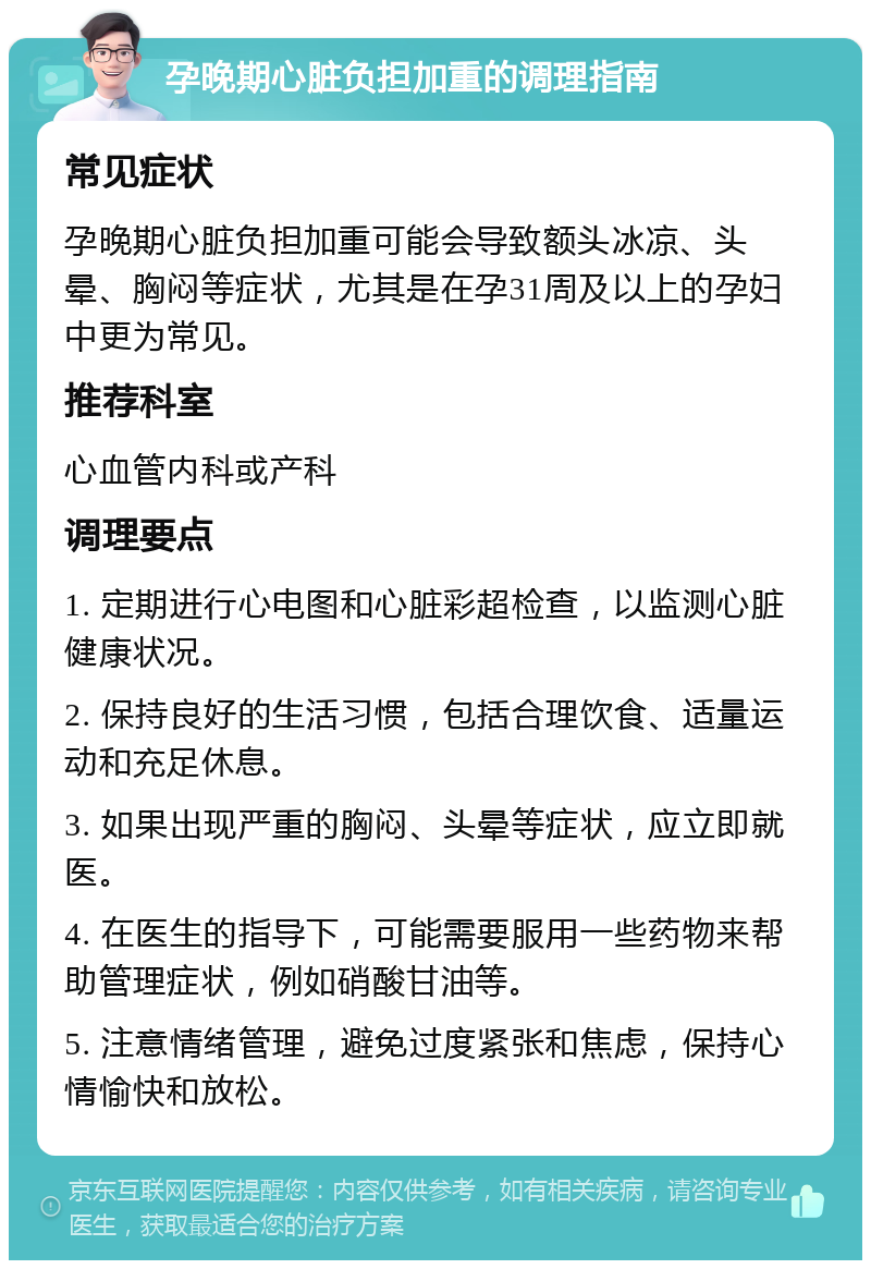 孕晚期心脏负担加重的调理指南 常见症状 孕晚期心脏负担加重可能会导致额头冰凉、头晕、胸闷等症状，尤其是在孕31周及以上的孕妇中更为常见。 推荐科室 心血管内科或产科 调理要点 1. 定期进行心电图和心脏彩超检查，以监测心脏健康状况。 2. 保持良好的生活习惯，包括合理饮食、适量运动和充足休息。 3. 如果出现严重的胸闷、头晕等症状，应立即就医。 4. 在医生的指导下，可能需要服用一些药物来帮助管理症状，例如硝酸甘油等。 5. 注意情绪管理，避免过度紧张和焦虑，保持心情愉快和放松。