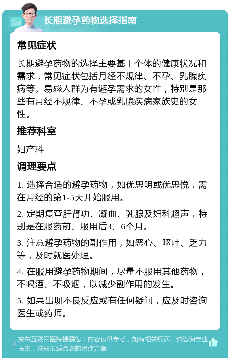 长期避孕药物选择指南 常见症状 长期避孕药物的选择主要基于个体的健康状况和需求，常见症状包括月经不规律、不孕、乳腺疾病等。易感人群为有避孕需求的女性，特别是那些有月经不规律、不孕或乳腺疾病家族史的女性。 推荐科室 妇产科 调理要点 1. 选择合适的避孕药物，如优思明或优思悦，需在月经的第1-5天开始服用。 2. 定期复查肝肾功、凝血、乳腺及妇科超声，特别是在服药前、服用后3、6个月。 3. 注意避孕药物的副作用，如恶心、呕吐、乏力等，及时就医处理。 4. 在服用避孕药物期间，尽量不服用其他药物，不喝酒、不吸烟，以减少副作用的发生。 5. 如果出现不良反应或有任何疑问，应及时咨询医生或药师。