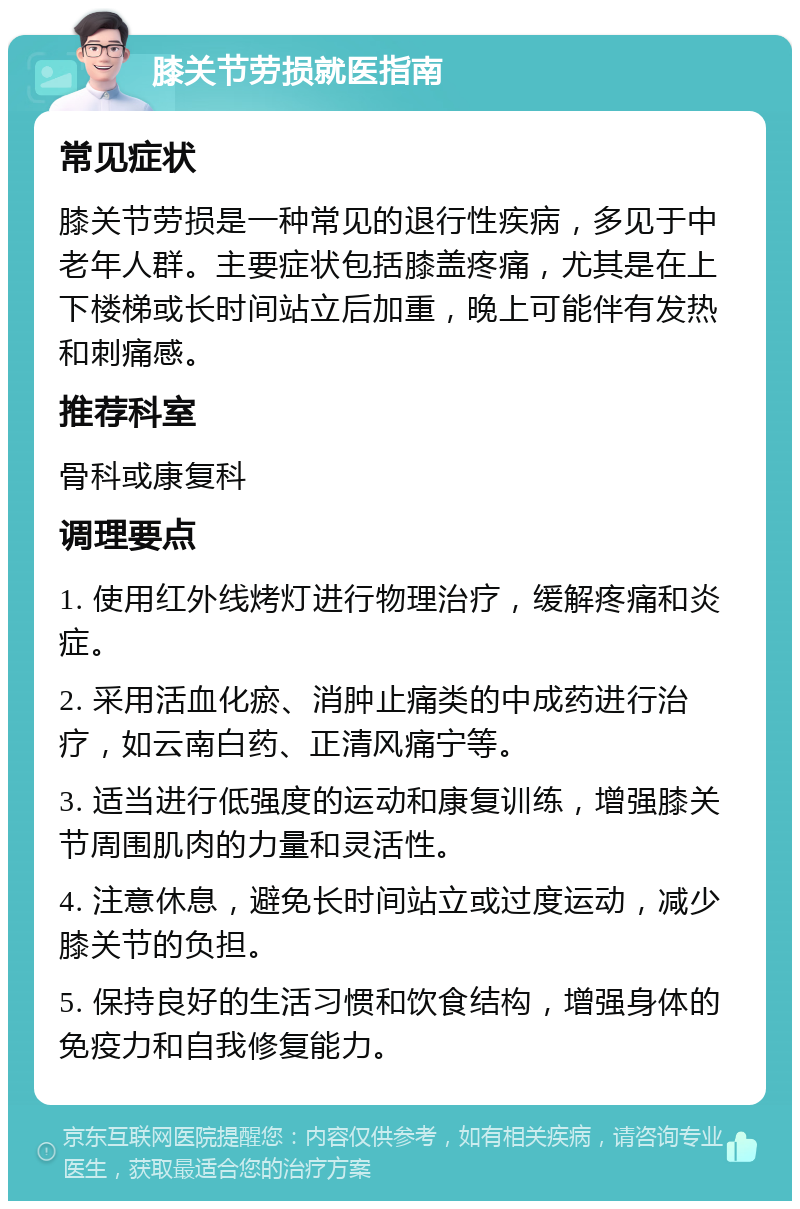 膝关节劳损就医指南 常见症状 膝关节劳损是一种常见的退行性疾病，多见于中老年人群。主要症状包括膝盖疼痛，尤其是在上下楼梯或长时间站立后加重，晚上可能伴有发热和刺痛感。 推荐科室 骨科或康复科 调理要点 1. 使用红外线烤灯进行物理治疗，缓解疼痛和炎症。 2. 采用活血化瘀、消肿止痛类的中成药进行治疗，如云南白药、正清风痛宁等。 3. 适当进行低强度的运动和康复训练，增强膝关节周围肌肉的力量和灵活性。 4. 注意休息，避免长时间站立或过度运动，减少膝关节的负担。 5. 保持良好的生活习惯和饮食结构，增强身体的免疫力和自我修复能力。