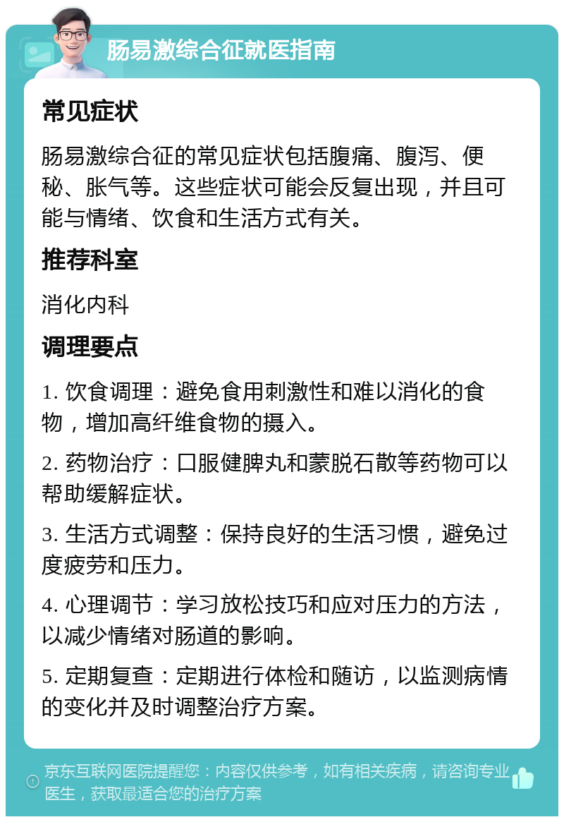 肠易激综合征就医指南 常见症状 肠易激综合征的常见症状包括腹痛、腹泻、便秘、胀气等。这些症状可能会反复出现，并且可能与情绪、饮食和生活方式有关。 推荐科室 消化内科 调理要点 1. 饮食调理：避免食用刺激性和难以消化的食物，增加高纤维食物的摄入。 2. 药物治疗：口服健脾丸和蒙脱石散等药物可以帮助缓解症状。 3. 生活方式调整：保持良好的生活习惯，避免过度疲劳和压力。 4. 心理调节：学习放松技巧和应对压力的方法，以减少情绪对肠道的影响。 5. 定期复查：定期进行体检和随访，以监测病情的变化并及时调整治疗方案。