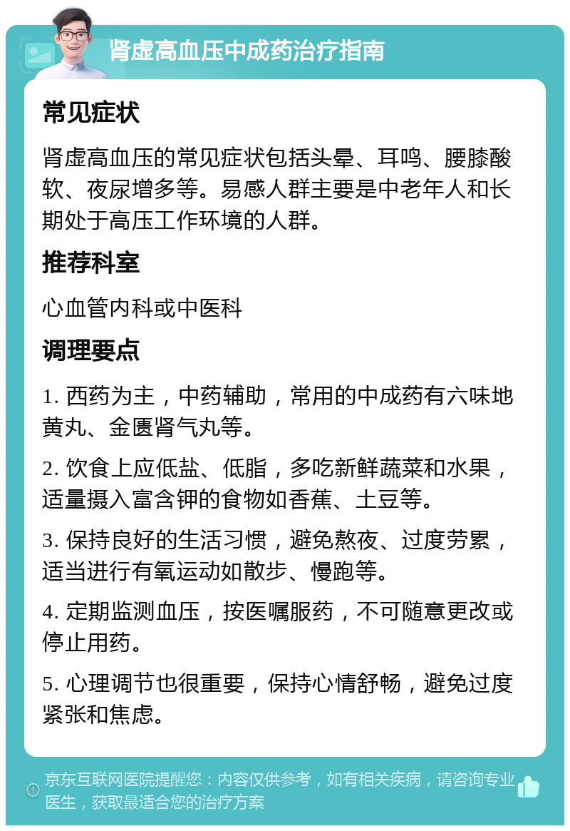 肾虚高血压中成药治疗指南 常见症状 肾虚高血压的常见症状包括头晕、耳鸣、腰膝酸软、夜尿增多等。易感人群主要是中老年人和长期处于高压工作环境的人群。 推荐科室 心血管内科或中医科 调理要点 1. 西药为主，中药辅助，常用的中成药有六味地黄丸、金匮肾气丸等。 2. 饮食上应低盐、低脂，多吃新鲜蔬菜和水果，适量摄入富含钾的食物如香蕉、土豆等。 3. 保持良好的生活习惯，避免熬夜、过度劳累，适当进行有氧运动如散步、慢跑等。 4. 定期监测血压，按医嘱服药，不可随意更改或停止用药。 5. 心理调节也很重要，保持心情舒畅，避免过度紧张和焦虑。