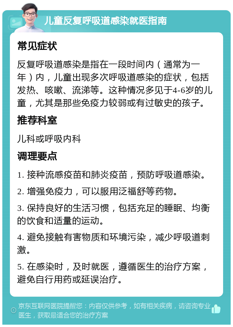 儿童反复呼吸道感染就医指南 常见症状 反复呼吸道感染是指在一段时间内（通常为一年）内，儿童出现多次呼吸道感染的症状，包括发热、咳嗽、流涕等。这种情况多见于4-6岁的儿童，尤其是那些免疫力较弱或有过敏史的孩子。 推荐科室 儿科或呼吸内科 调理要点 1. 接种流感疫苗和肺炎疫苗，预防呼吸道感染。 2. 增强免疫力，可以服用泛福舒等药物。 3. 保持良好的生活习惯，包括充足的睡眠、均衡的饮食和适量的运动。 4. 避免接触有害物质和环境污染，减少呼吸道刺激。 5. 在感染时，及时就医，遵循医生的治疗方案，避免自行用药或延误治疗。