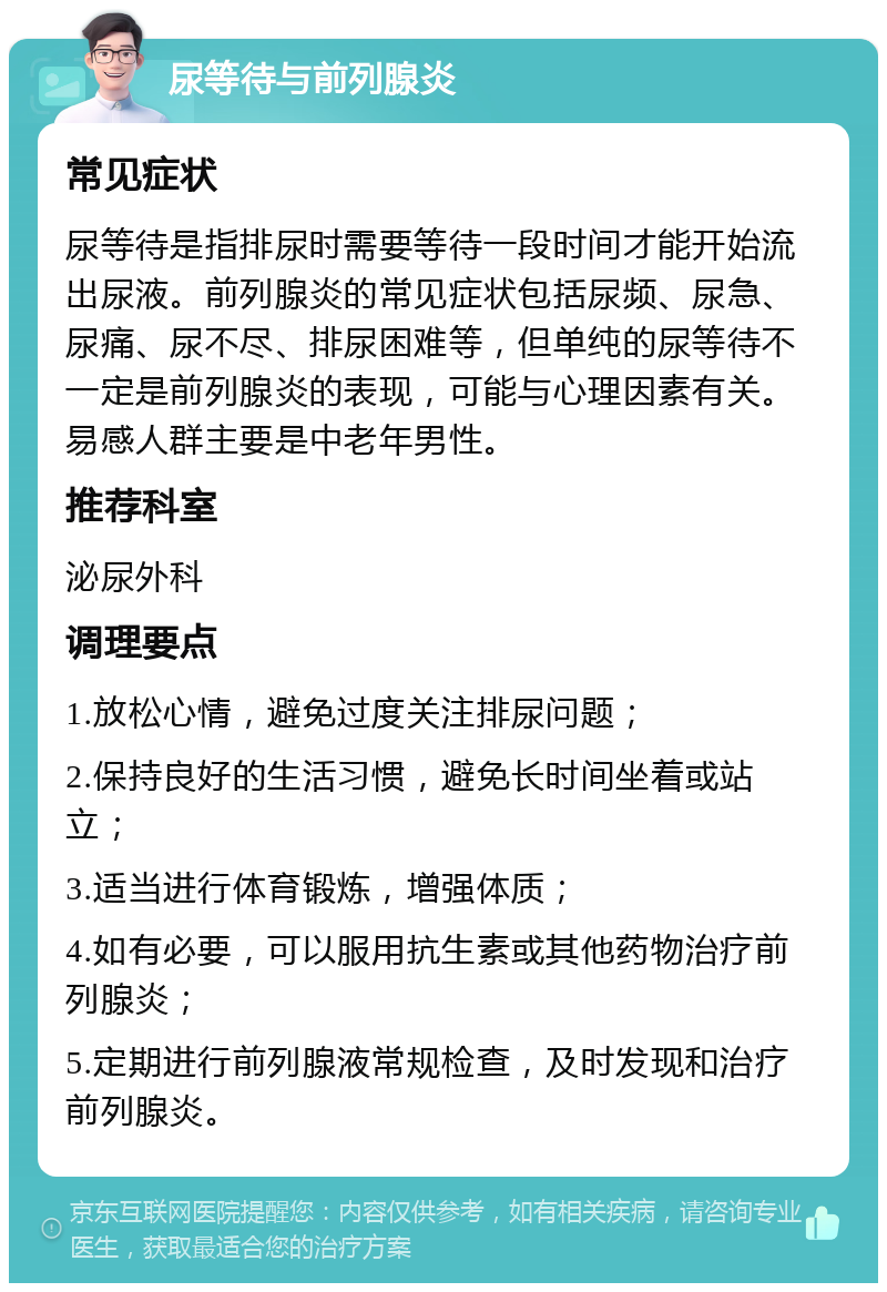 尿等待与前列腺炎 常见症状 尿等待是指排尿时需要等待一段时间才能开始流出尿液。前列腺炎的常见症状包括尿频、尿急、尿痛、尿不尽、排尿困难等，但单纯的尿等待不一定是前列腺炎的表现，可能与心理因素有关。易感人群主要是中老年男性。 推荐科室 泌尿外科 调理要点 1.放松心情，避免过度关注排尿问题； 2.保持良好的生活习惯，避免长时间坐着或站立； 3.适当进行体育锻炼，增强体质； 4.如有必要，可以服用抗生素或其他药物治疗前列腺炎； 5.定期进行前列腺液常规检查，及时发现和治疗前列腺炎。