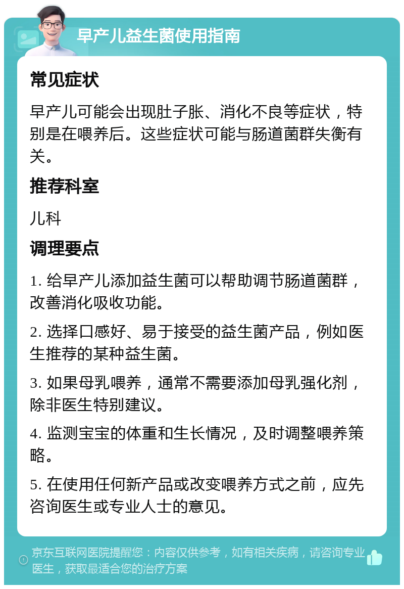 早产儿益生菌使用指南 常见症状 早产儿可能会出现肚子胀、消化不良等症状，特别是在喂养后。这些症状可能与肠道菌群失衡有关。 推荐科室 儿科 调理要点 1. 给早产儿添加益生菌可以帮助调节肠道菌群，改善消化吸收功能。 2. 选择口感好、易于接受的益生菌产品，例如医生推荐的某种益生菌。 3. 如果母乳喂养，通常不需要添加母乳强化剂，除非医生特别建议。 4. 监测宝宝的体重和生长情况，及时调整喂养策略。 5. 在使用任何新产品或改变喂养方式之前，应先咨询医生或专业人士的意见。