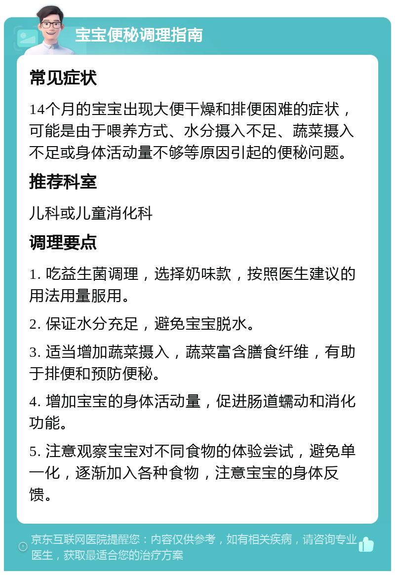 宝宝便秘调理指南 常见症状 14个月的宝宝出现大便干燥和排便困难的症状，可能是由于喂养方式、水分摄入不足、蔬菜摄入不足或身体活动量不够等原因引起的便秘问题。 推荐科室 儿科或儿童消化科 调理要点 1. 吃益生菌调理，选择奶味款，按照医生建议的用法用量服用。 2. 保证水分充足，避免宝宝脱水。 3. 适当增加蔬菜摄入，蔬菜富含膳食纤维，有助于排便和预防便秘。 4. 增加宝宝的身体活动量，促进肠道蠕动和消化功能。 5. 注意观察宝宝对不同食物的体验尝试，避免单一化，逐渐加入各种食物，注意宝宝的身体反馈。