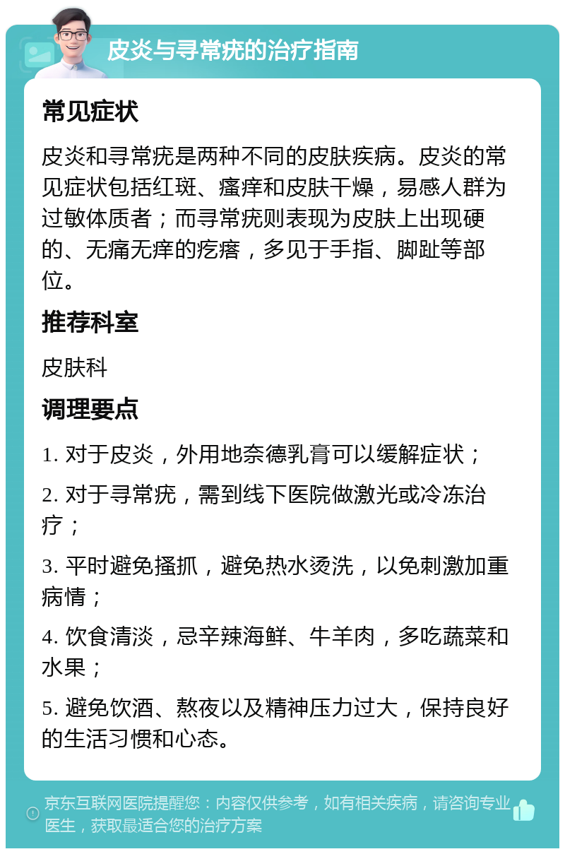 皮炎与寻常疣的治疗指南 常见症状 皮炎和寻常疣是两种不同的皮肤疾病。皮炎的常见症状包括红斑、瘙痒和皮肤干燥，易感人群为过敏体质者；而寻常疣则表现为皮肤上出现硬的、无痛无痒的疙瘩，多见于手指、脚趾等部位。 推荐科室 皮肤科 调理要点 1. 对于皮炎，外用地奈德乳膏可以缓解症状； 2. 对于寻常疣，需到线下医院做激光或冷冻治疗； 3. 平时避免搔抓，避免热水烫洗，以免刺激加重病情； 4. 饮食清淡，忌辛辣海鲜、牛羊肉，多吃蔬菜和水果； 5. 避免饮酒、熬夜以及精神压力过大，保持良好的生活习惯和心态。