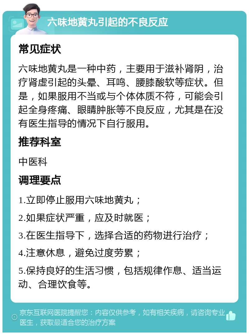 六味地黄丸引起的不良反应 常见症状 六味地黄丸是一种中药，主要用于滋补肾阴，治疗肾虚引起的头晕、耳鸣、腰膝酸软等症状。但是，如果服用不当或与个体体质不符，可能会引起全身疼痛、眼睛肿胀等不良反应，尤其是在没有医生指导的情况下自行服用。 推荐科室 中医科 调理要点 1.立即停止服用六味地黄丸； 2.如果症状严重，应及时就医； 3.在医生指导下，选择合适的药物进行治疗； 4.注意休息，避免过度劳累； 5.保持良好的生活习惯，包括规律作息、适当运动、合理饮食等。