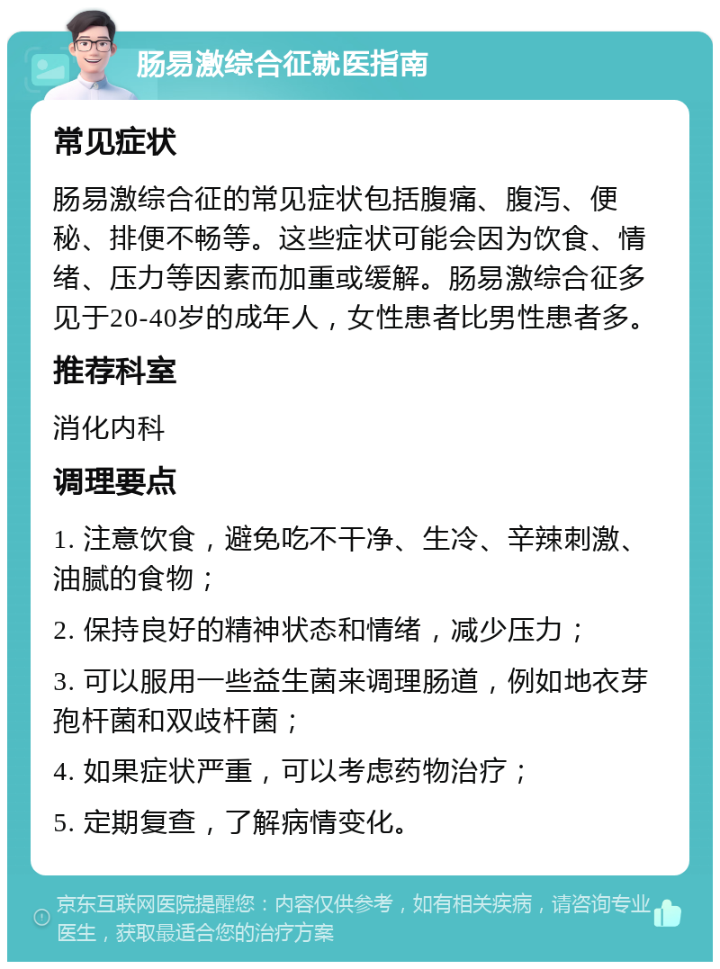 肠易激综合征就医指南 常见症状 肠易激综合征的常见症状包括腹痛、腹泻、便秘、排便不畅等。这些症状可能会因为饮食、情绪、压力等因素而加重或缓解。肠易激综合征多见于20-40岁的成年人，女性患者比男性患者多。 推荐科室 消化内科 调理要点 1. 注意饮食，避免吃不干净、生冷、辛辣刺激、油腻的食物； 2. 保持良好的精神状态和情绪，减少压力； 3. 可以服用一些益生菌来调理肠道，例如地衣芽孢杆菌和双歧杆菌； 4. 如果症状严重，可以考虑药物治疗； 5. 定期复查，了解病情变化。