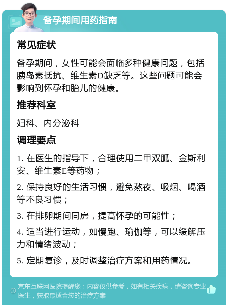 备孕期间用药指南 常见症状 备孕期间，女性可能会面临多种健康问题，包括胰岛素抵抗、维生素D缺乏等。这些问题可能会影响到怀孕和胎儿的健康。 推荐科室 妇科、内分泌科 调理要点 1. 在医生的指导下，合理使用二甲双胍、金斯利安、维生素E等药物； 2. 保持良好的生活习惯，避免熬夜、吸烟、喝酒等不良习惯； 3. 在排卵期间同房，提高怀孕的可能性； 4. 适当进行运动，如慢跑、瑜伽等，可以缓解压力和情绪波动； 5. 定期复诊，及时调整治疗方案和用药情况。