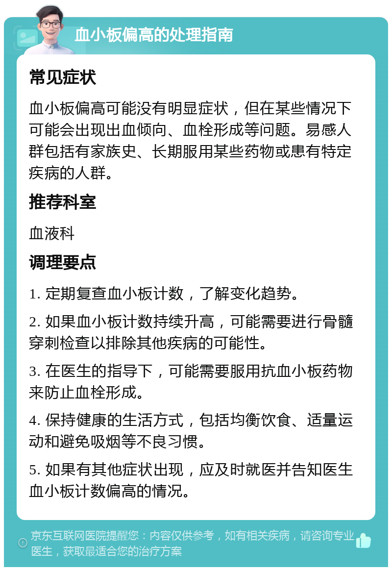 血小板偏高的处理指南 常见症状 血小板偏高可能没有明显症状，但在某些情况下可能会出现出血倾向、血栓形成等问题。易感人群包括有家族史、长期服用某些药物或患有特定疾病的人群。 推荐科室 血液科 调理要点 1. 定期复查血小板计数，了解变化趋势。 2. 如果血小板计数持续升高，可能需要进行骨髓穿刺检查以排除其他疾病的可能性。 3. 在医生的指导下，可能需要服用抗血小板药物来防止血栓形成。 4. 保持健康的生活方式，包括均衡饮食、适量运动和避免吸烟等不良习惯。 5. 如果有其他症状出现，应及时就医并告知医生血小板计数偏高的情况。