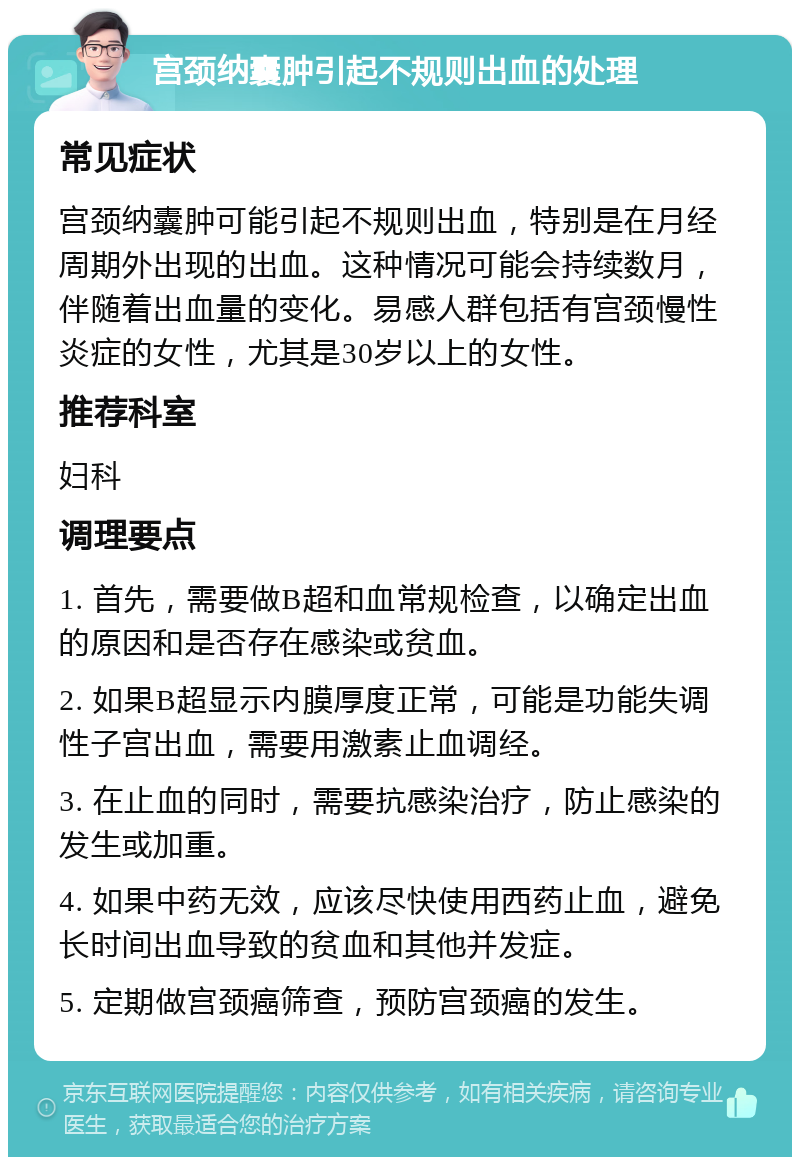 宫颈纳囊肿引起不规则出血的处理 常见症状 宫颈纳囊肿可能引起不规则出血，特别是在月经周期外出现的出血。这种情况可能会持续数月，伴随着出血量的变化。易感人群包括有宫颈慢性炎症的女性，尤其是30岁以上的女性。 推荐科室 妇科 调理要点 1. 首先，需要做B超和血常规检查，以确定出血的原因和是否存在感染或贫血。 2. 如果B超显示内膜厚度正常，可能是功能失调性子宫出血，需要用激素止血调经。 3. 在止血的同时，需要抗感染治疗，防止感染的发生或加重。 4. 如果中药无效，应该尽快使用西药止血，避免长时间出血导致的贫血和其他并发症。 5. 定期做宫颈癌筛查，预防宫颈癌的发生。