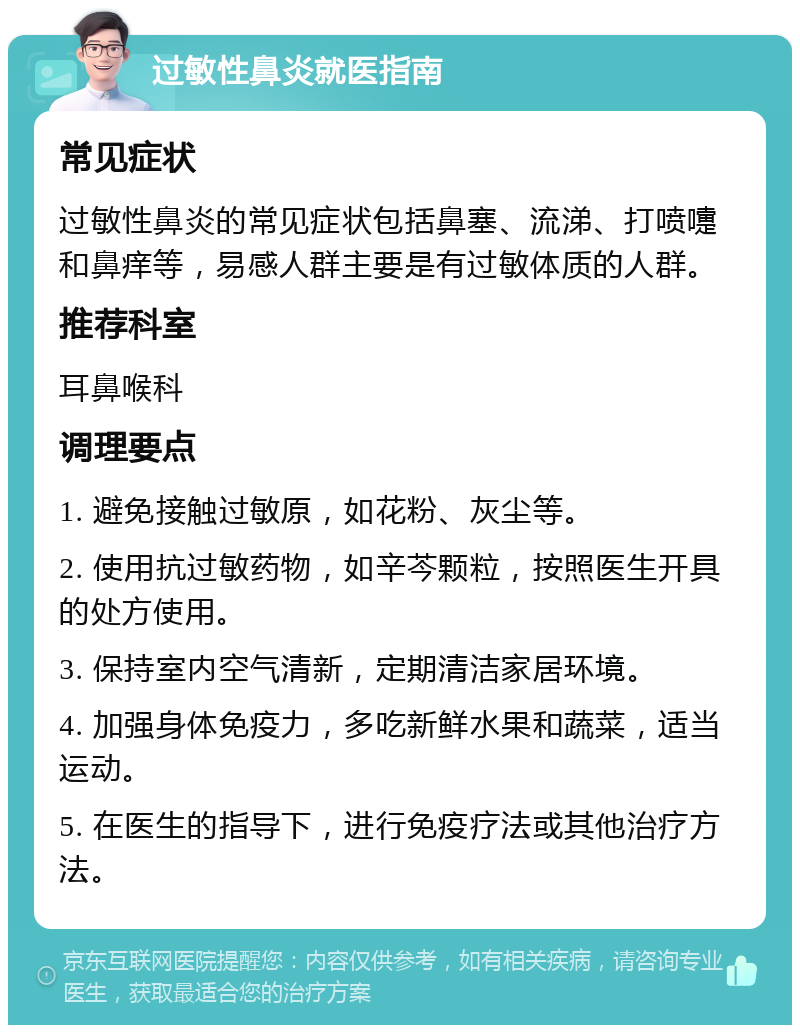 过敏性鼻炎就医指南 常见症状 过敏性鼻炎的常见症状包括鼻塞、流涕、打喷嚏和鼻痒等，易感人群主要是有过敏体质的人群。 推荐科室 耳鼻喉科 调理要点 1. 避免接触过敏原，如花粉、灰尘等。 2. 使用抗过敏药物，如辛芩颗粒，按照医生开具的处方使用。 3. 保持室内空气清新，定期清洁家居环境。 4. 加强身体免疫力，多吃新鲜水果和蔬菜，适当运动。 5. 在医生的指导下，进行免疫疗法或其他治疗方法。