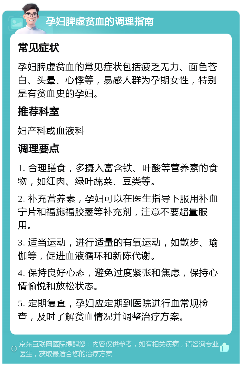 孕妇脾虚贫血的调理指南 常见症状 孕妇脾虚贫血的常见症状包括疲乏无力、面色苍白、头晕、心悸等，易感人群为孕期女性，特别是有贫血史的孕妇。 推荐科室 妇产科或血液科 调理要点 1. 合理膳食，多摄入富含铁、叶酸等营养素的食物，如红肉、绿叶蔬菜、豆类等。 2. 补充营养素，孕妇可以在医生指导下服用补血宁片和福施福胶囊等补充剂，注意不要超量服用。 3. 适当运动，进行适量的有氧运动，如散步、瑜伽等，促进血液循环和新陈代谢。 4. 保持良好心态，避免过度紧张和焦虑，保持心情愉悦和放松状态。 5. 定期复查，孕妇应定期到医院进行血常规检查，及时了解贫血情况并调整治疗方案。