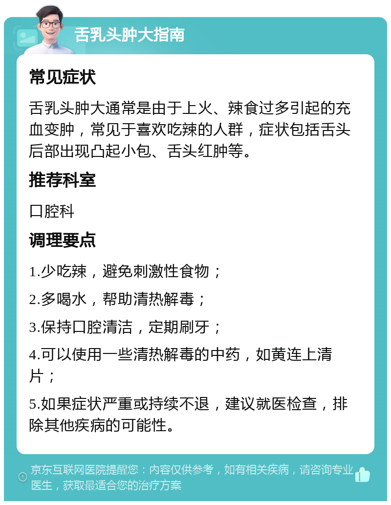 舌乳头肿大指南 常见症状 舌乳头肿大通常是由于上火、辣食过多引起的充血变肿，常见于喜欢吃辣的人群，症状包括舌头后部出现凸起小包、舌头红肿等。 推荐科室 口腔科 调理要点 1.少吃辣，避免刺激性食物； 2.多喝水，帮助清热解毒； 3.保持口腔清洁，定期刷牙； 4.可以使用一些清热解毒的中药，如黄连上清片； 5.如果症状严重或持续不退，建议就医检查，排除其他疾病的可能性。