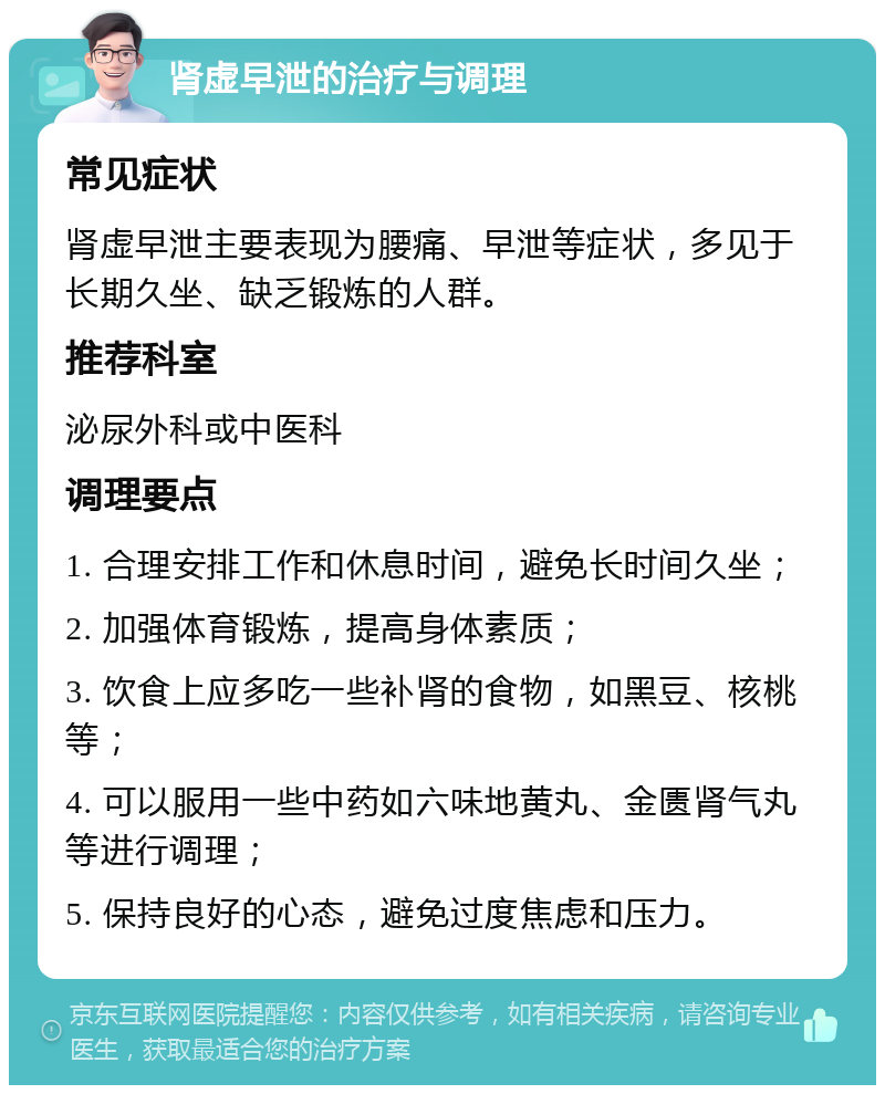 肾虚早泄的治疗与调理 常见症状 肾虚早泄主要表现为腰痛、早泄等症状，多见于长期久坐、缺乏锻炼的人群。 推荐科室 泌尿外科或中医科 调理要点 1. 合理安排工作和休息时间，避免长时间久坐； 2. 加强体育锻炼，提高身体素质； 3. 饮食上应多吃一些补肾的食物，如黑豆、核桃等； 4. 可以服用一些中药如六味地黄丸、金匮肾气丸等进行调理； 5. 保持良好的心态，避免过度焦虑和压力。