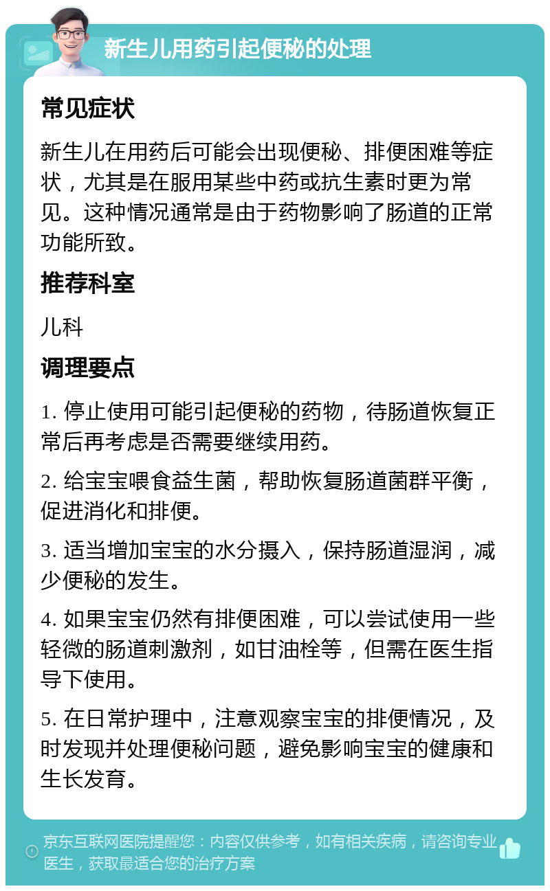 新生儿用药引起便秘的处理 常见症状 新生儿在用药后可能会出现便秘、排便困难等症状，尤其是在服用某些中药或抗生素时更为常见。这种情况通常是由于药物影响了肠道的正常功能所致。 推荐科室 儿科 调理要点 1. 停止使用可能引起便秘的药物，待肠道恢复正常后再考虑是否需要继续用药。 2. 给宝宝喂食益生菌，帮助恢复肠道菌群平衡，促进消化和排便。 3. 适当增加宝宝的水分摄入，保持肠道湿润，减少便秘的发生。 4. 如果宝宝仍然有排便困难，可以尝试使用一些轻微的肠道刺激剂，如甘油栓等，但需在医生指导下使用。 5. 在日常护理中，注意观察宝宝的排便情况，及时发现并处理便秘问题，避免影响宝宝的健康和生长发育。