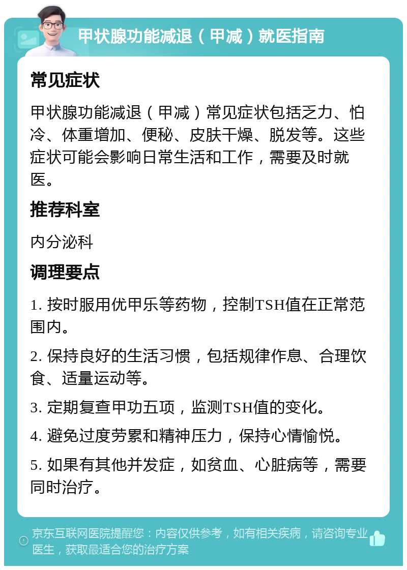 甲状腺功能减退（甲减）就医指南 常见症状 甲状腺功能减退（甲减）常见症状包括乏力、怕冷、体重增加、便秘、皮肤干燥、脱发等。这些症状可能会影响日常生活和工作，需要及时就医。 推荐科室 内分泌科 调理要点 1. 按时服用优甲乐等药物，控制TSH值在正常范围内。 2. 保持良好的生活习惯，包括规律作息、合理饮食、适量运动等。 3. 定期复查甲功五项，监测TSH值的变化。 4. 避免过度劳累和精神压力，保持心情愉悦。 5. 如果有其他并发症，如贫血、心脏病等，需要同时治疗。