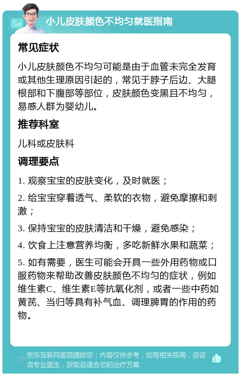 小儿皮肤颜色不均匀就医指南 常见症状 小儿皮肤颜色不均匀可能是由于血管未完全发育或其他生理原因引起的，常见于脖子后边、大腿根部和下腹部等部位，皮肤颜色变黑且不均匀，易感人群为婴幼儿。 推荐科室 儿科或皮肤科 调理要点 1. 观察宝宝的皮肤变化，及时就医； 2. 给宝宝穿着透气、柔软的衣物，避免摩擦和刺激； 3. 保持宝宝的皮肤清洁和干燥，避免感染； 4. 饮食上注意营养均衡，多吃新鲜水果和蔬菜； 5. 如有需要，医生可能会开具一些外用药物或口服药物来帮助改善皮肤颜色不均匀的症状，例如维生素C、维生素E等抗氧化剂，或者一些中药如黄芪、当归等具有补气血、调理脾胃的作用的药物。