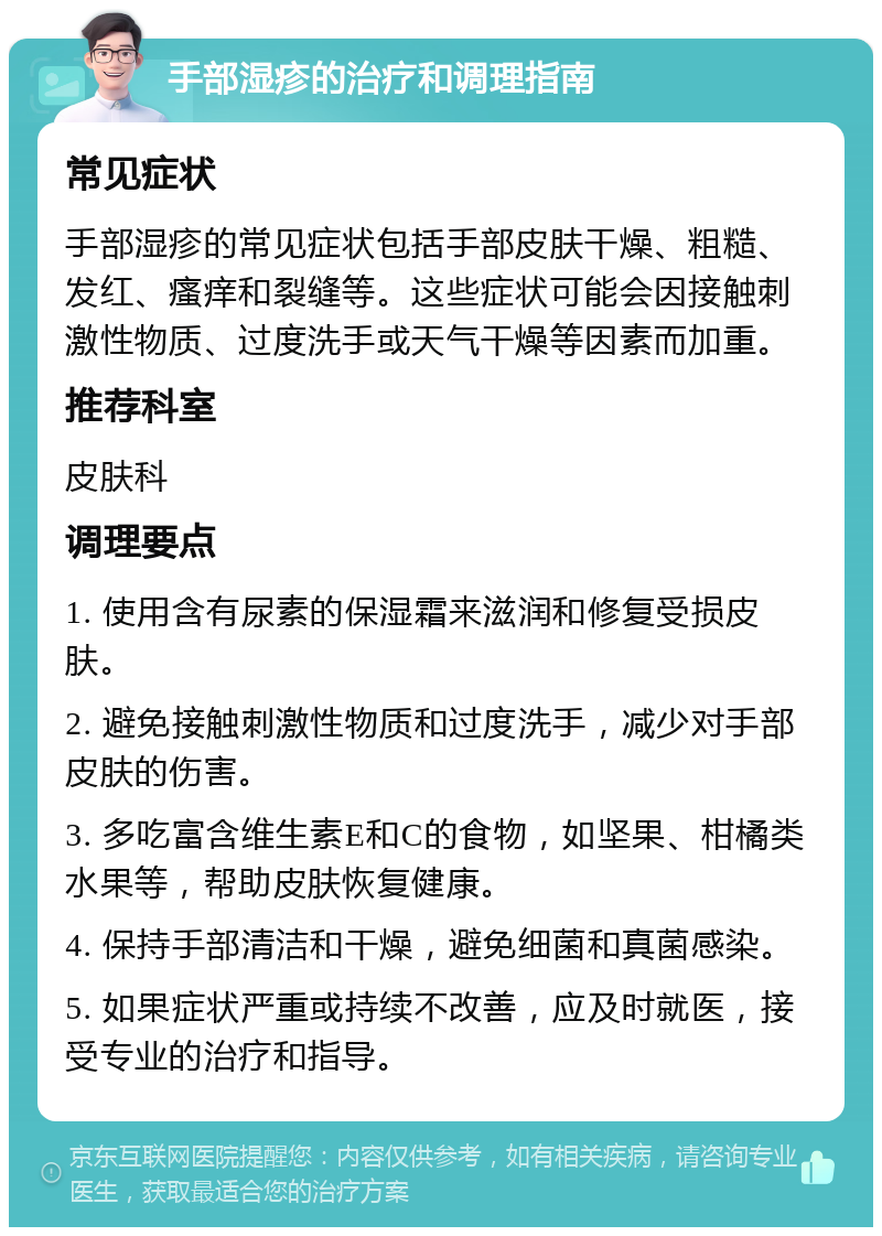 手部湿疹的治疗和调理指南 常见症状 手部湿疹的常见症状包括手部皮肤干燥、粗糙、发红、瘙痒和裂缝等。这些症状可能会因接触刺激性物质、过度洗手或天气干燥等因素而加重。 推荐科室 皮肤科 调理要点 1. 使用含有尿素的保湿霜来滋润和修复受损皮肤。 2. 避免接触刺激性物质和过度洗手，减少对手部皮肤的伤害。 3. 多吃富含维生素E和C的食物，如坚果、柑橘类水果等，帮助皮肤恢复健康。 4. 保持手部清洁和干燥，避免细菌和真菌感染。 5. 如果症状严重或持续不改善，应及时就医，接受专业的治疗和指导。