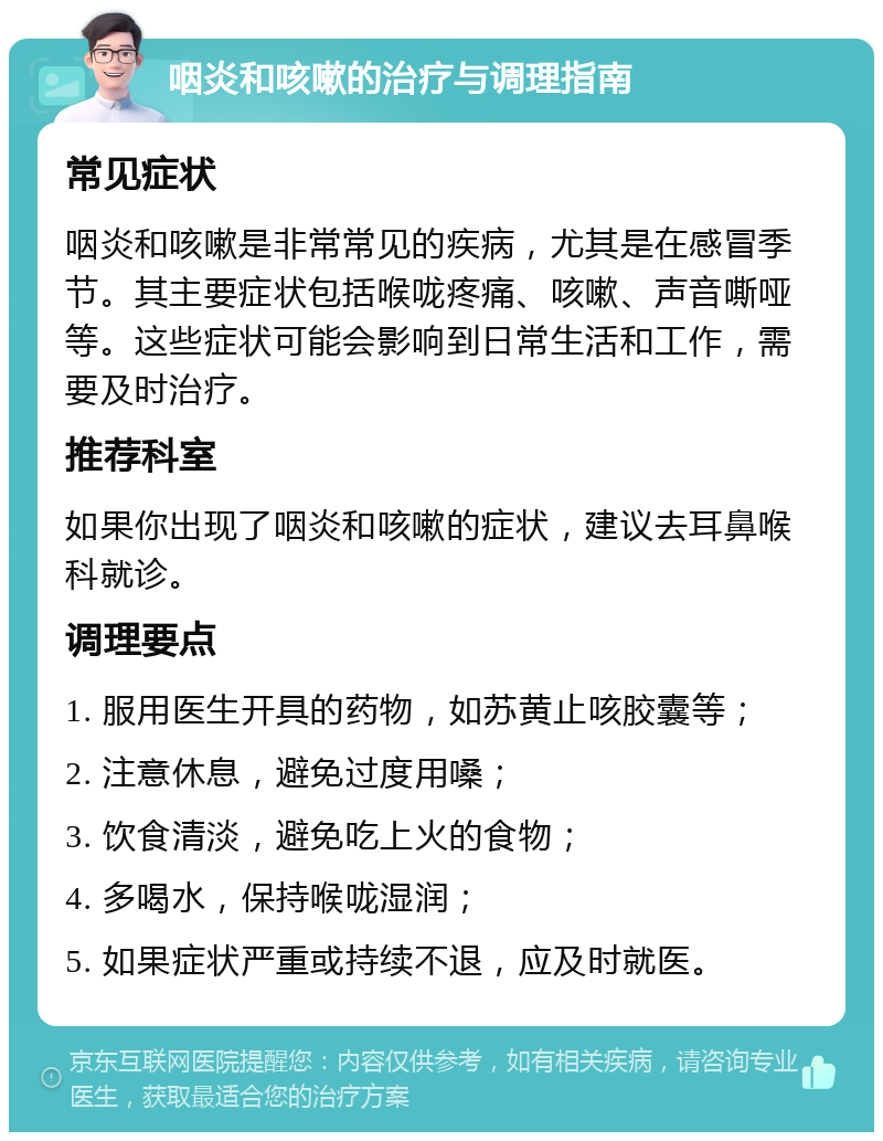 咽炎和咳嗽的治疗与调理指南 常见症状 咽炎和咳嗽是非常常见的疾病，尤其是在感冒季节。其主要症状包括喉咙疼痛、咳嗽、声音嘶哑等。这些症状可能会影响到日常生活和工作，需要及时治疗。 推荐科室 如果你出现了咽炎和咳嗽的症状，建议去耳鼻喉科就诊。 调理要点 1. 服用医生开具的药物，如苏黄止咳胶囊等； 2. 注意休息，避免过度用嗓； 3. 饮食清淡，避免吃上火的食物； 4. 多喝水，保持喉咙湿润； 5. 如果症状严重或持续不退，应及时就医。