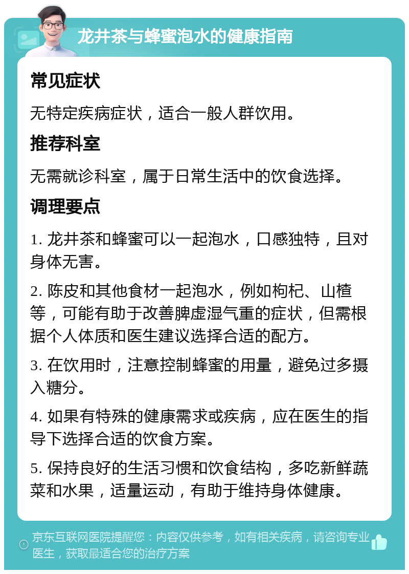 龙井茶与蜂蜜泡水的健康指南 常见症状 无特定疾病症状，适合一般人群饮用。 推荐科室 无需就诊科室，属于日常生活中的饮食选择。 调理要点 1. 龙井茶和蜂蜜可以一起泡水，口感独特，且对身体无害。 2. 陈皮和其他食材一起泡水，例如枸杞、山楂等，可能有助于改善脾虚湿气重的症状，但需根据个人体质和医生建议选择合适的配方。 3. 在饮用时，注意控制蜂蜜的用量，避免过多摄入糖分。 4. 如果有特殊的健康需求或疾病，应在医生的指导下选择合适的饮食方案。 5. 保持良好的生活习惯和饮食结构，多吃新鲜蔬菜和水果，适量运动，有助于维持身体健康。