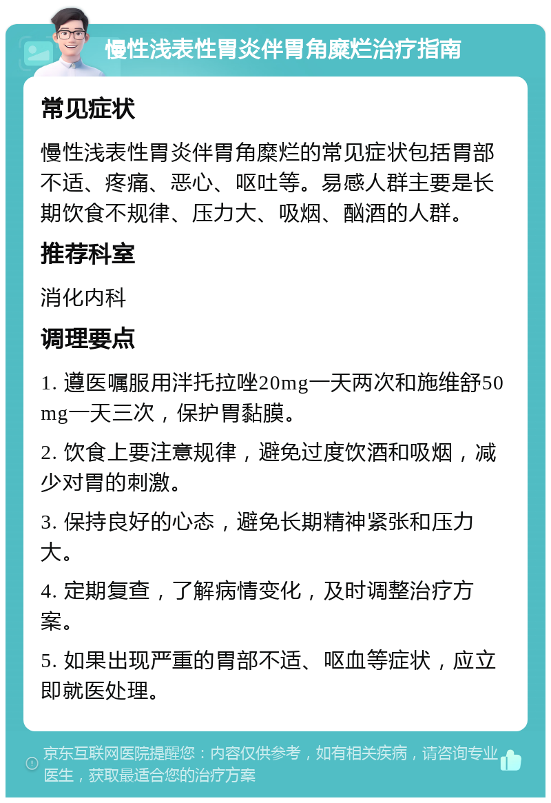 慢性浅表性胃炎伴胃角糜烂治疗指南 常见症状 慢性浅表性胃炎伴胃角糜烂的常见症状包括胃部不适、疼痛、恶心、呕吐等。易感人群主要是长期饮食不规律、压力大、吸烟、酗酒的人群。 推荐科室 消化内科 调理要点 1. 遵医嘱服用泮托拉唑20mg一天两次和施维舒50mg一天三次，保护胃黏膜。 2. 饮食上要注意规律，避免过度饮酒和吸烟，减少对胃的刺激。 3. 保持良好的心态，避免长期精神紧张和压力大。 4. 定期复查，了解病情变化，及时调整治疗方案。 5. 如果出现严重的胃部不适、呕血等症状，应立即就医处理。