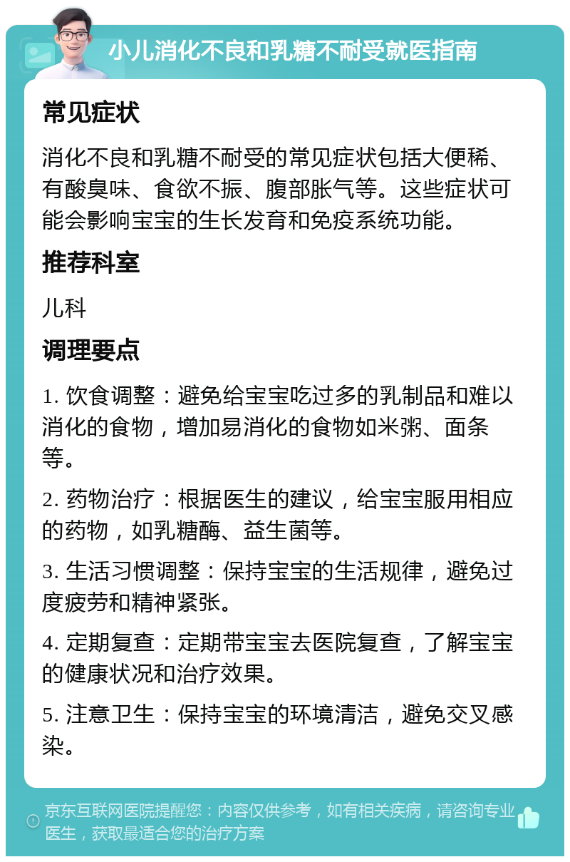 小儿消化不良和乳糖不耐受就医指南 常见症状 消化不良和乳糖不耐受的常见症状包括大便稀、有酸臭味、食欲不振、腹部胀气等。这些症状可能会影响宝宝的生长发育和免疫系统功能。 推荐科室 儿科 调理要点 1. 饮食调整：避免给宝宝吃过多的乳制品和难以消化的食物，增加易消化的食物如米粥、面条等。 2. 药物治疗：根据医生的建议，给宝宝服用相应的药物，如乳糖酶、益生菌等。 3. 生活习惯调整：保持宝宝的生活规律，避免过度疲劳和精神紧张。 4. 定期复查：定期带宝宝去医院复查，了解宝宝的健康状况和治疗效果。 5. 注意卫生：保持宝宝的环境清洁，避免交叉感染。