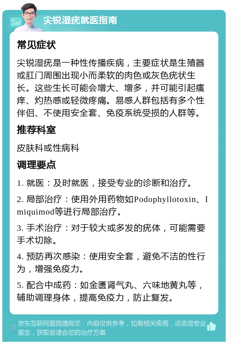 尖锐湿疣就医指南 常见症状 尖锐湿疣是一种性传播疾病，主要症状是生殖器或肛门周围出现小而柔软的肉色或灰色疣状生长。这些生长可能会增大、增多，并可能引起瘙痒、灼热感或轻微疼痛。易感人群包括有多个性伴侣、不使用安全套、免疫系统受损的人群等。 推荐科室 皮肤科或性病科 调理要点 1. 就医：及时就医，接受专业的诊断和治疗。 2. 局部治疗：使用外用药物如Podophyllotoxin、Imiquimod等进行局部治疗。 3. 手术治疗：对于较大或多发的疣体，可能需要手术切除。 4. 预防再次感染：使用安全套，避免不洁的性行为，增强免疫力。 5. 配合中成药：如金匮肾气丸、六味地黄丸等，辅助调理身体，提高免疫力，防止复发。