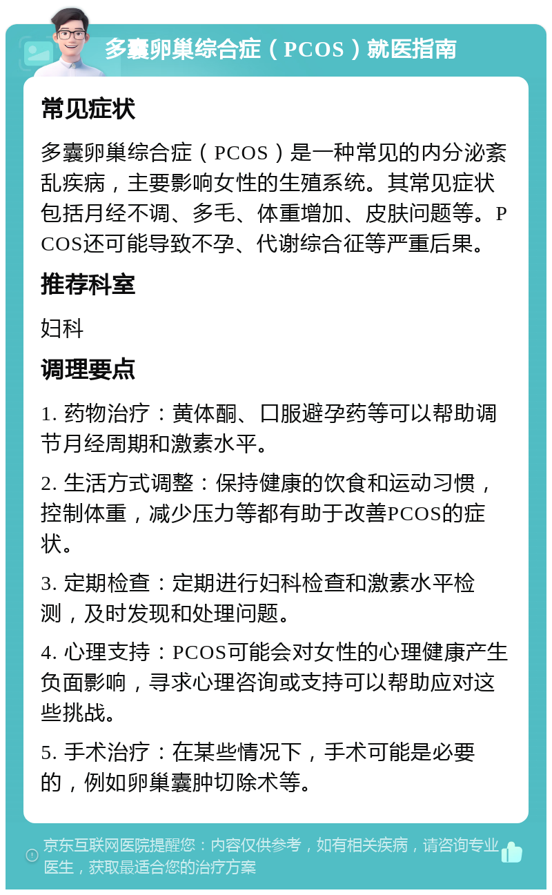 多囊卵巢综合症（PCOS）就医指南 常见症状 多囊卵巢综合症（PCOS）是一种常见的内分泌紊乱疾病，主要影响女性的生殖系统。其常见症状包括月经不调、多毛、体重增加、皮肤问题等。PCOS还可能导致不孕、代谢综合征等严重后果。 推荐科室 妇科 调理要点 1. 药物治疗：黄体酮、口服避孕药等可以帮助调节月经周期和激素水平。 2. 生活方式调整：保持健康的饮食和运动习惯，控制体重，减少压力等都有助于改善PCOS的症状。 3. 定期检查：定期进行妇科检查和激素水平检测，及时发现和处理问题。 4. 心理支持：PCOS可能会对女性的心理健康产生负面影响，寻求心理咨询或支持可以帮助应对这些挑战。 5. 手术治疗：在某些情况下，手术可能是必要的，例如卵巢囊肿切除术等。