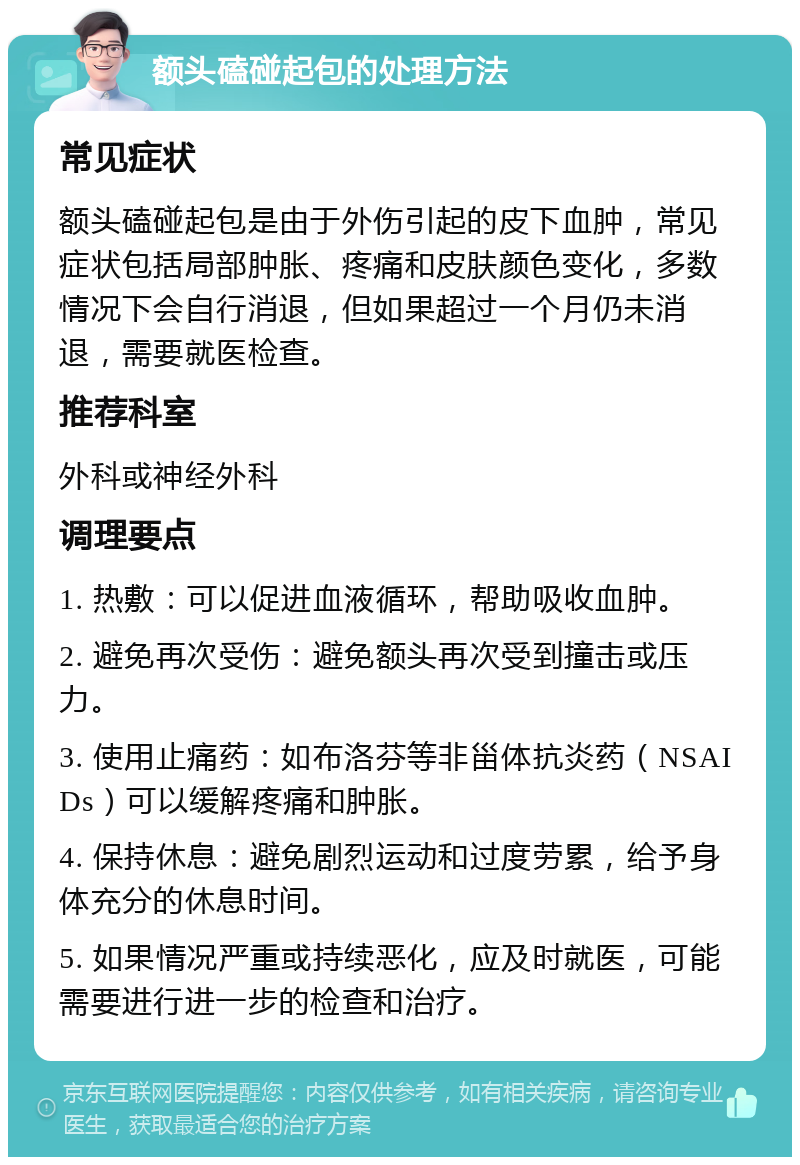 额头磕碰起包的处理方法 常见症状 额头磕碰起包是由于外伤引起的皮下血肿，常见症状包括局部肿胀、疼痛和皮肤颜色变化，多数情况下会自行消退，但如果超过一个月仍未消退，需要就医检查。 推荐科室 外科或神经外科 调理要点 1. 热敷：可以促进血液循环，帮助吸收血肿。 2. 避免再次受伤：避免额头再次受到撞击或压力。 3. 使用止痛药：如布洛芬等非甾体抗炎药（NSAIDs）可以缓解疼痛和肿胀。 4. 保持休息：避免剧烈运动和过度劳累，给予身体充分的休息时间。 5. 如果情况严重或持续恶化，应及时就医，可能需要进行进一步的检查和治疗。