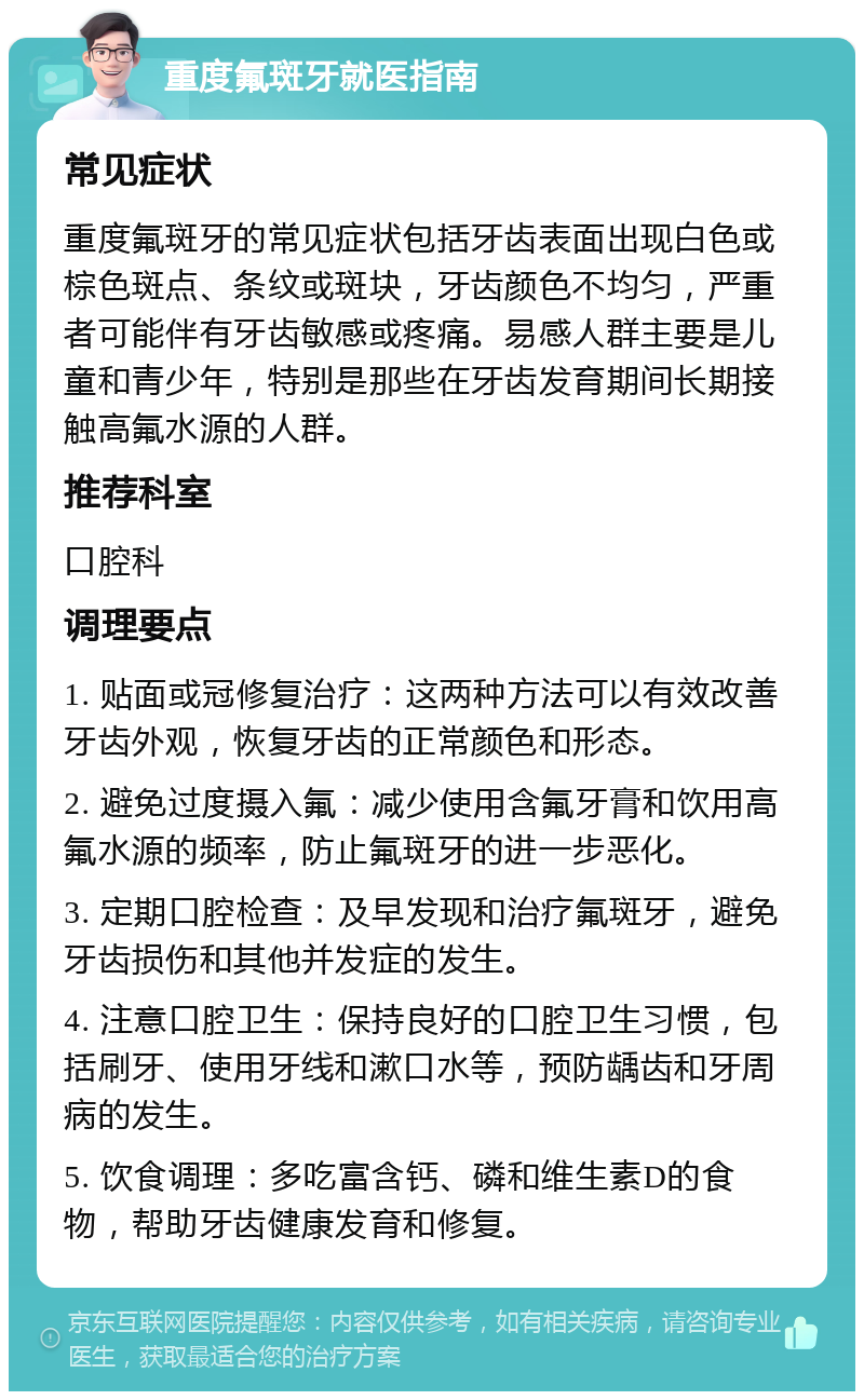 重度氟斑牙就医指南 常见症状 重度氟斑牙的常见症状包括牙齿表面出现白色或棕色斑点、条纹或斑块，牙齿颜色不均匀，严重者可能伴有牙齿敏感或疼痛。易感人群主要是儿童和青少年，特别是那些在牙齿发育期间长期接触高氟水源的人群。 推荐科室 口腔科 调理要点 1. 贴面或冠修复治疗：这两种方法可以有效改善牙齿外观，恢复牙齿的正常颜色和形态。 2. 避免过度摄入氟：减少使用含氟牙膏和饮用高氟水源的频率，防止氟斑牙的进一步恶化。 3. 定期口腔检查：及早发现和治疗氟斑牙，避免牙齿损伤和其他并发症的发生。 4. 注意口腔卫生：保持良好的口腔卫生习惯，包括刷牙、使用牙线和漱口水等，预防龋齿和牙周病的发生。 5. 饮食调理：多吃富含钙、磷和维生素D的食物，帮助牙齿健康发育和修复。