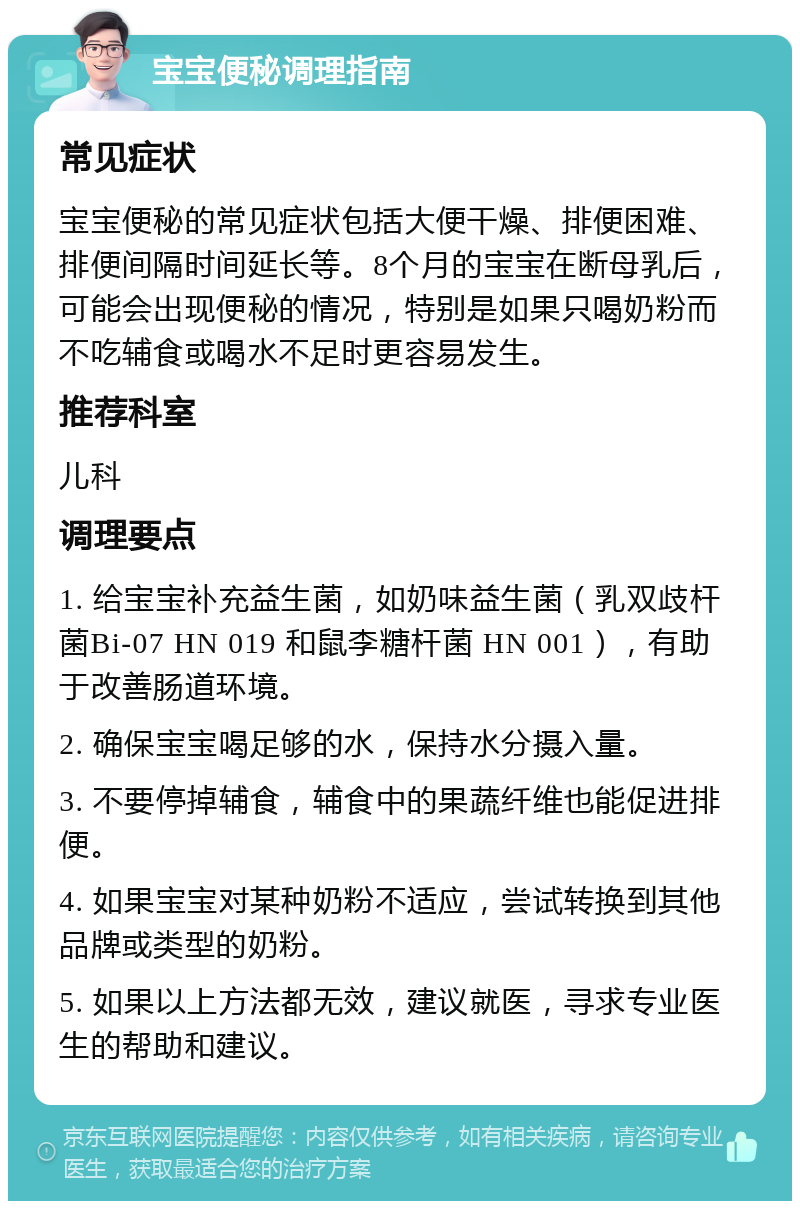 宝宝便秘调理指南 常见症状 宝宝便秘的常见症状包括大便干燥、排便困难、排便间隔时间延长等。8个月的宝宝在断母乳后，可能会出现便秘的情况，特别是如果只喝奶粉而不吃辅食或喝水不足时更容易发生。 推荐科室 儿科 调理要点 1. 给宝宝补充益生菌，如奶味益生菌（乳双歧杆菌Bi-07 HN 019 和鼠李糖杆菌 HN 001），有助于改善肠道环境。 2. 确保宝宝喝足够的水，保持水分摄入量。 3. 不要停掉辅食，辅食中的果蔬纤维也能促进排便。 4. 如果宝宝对某种奶粉不适应，尝试转换到其他品牌或类型的奶粉。 5. 如果以上方法都无效，建议就医，寻求专业医生的帮助和建议。