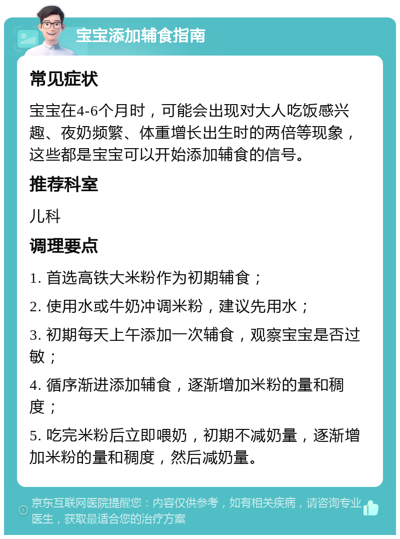 宝宝添加辅食指南 常见症状 宝宝在4-6个月时，可能会出现对大人吃饭感兴趣、夜奶频繁、体重增长出生时的两倍等现象，这些都是宝宝可以开始添加辅食的信号。 推荐科室 儿科 调理要点 1. 首选高铁大米粉作为初期辅食； 2. 使用水或牛奶冲调米粉，建议先用水； 3. 初期每天上午添加一次辅食，观察宝宝是否过敏； 4. 循序渐进添加辅食，逐渐增加米粉的量和稠度； 5. 吃完米粉后立即喂奶，初期不减奶量，逐渐增加米粉的量和稠度，然后减奶量。