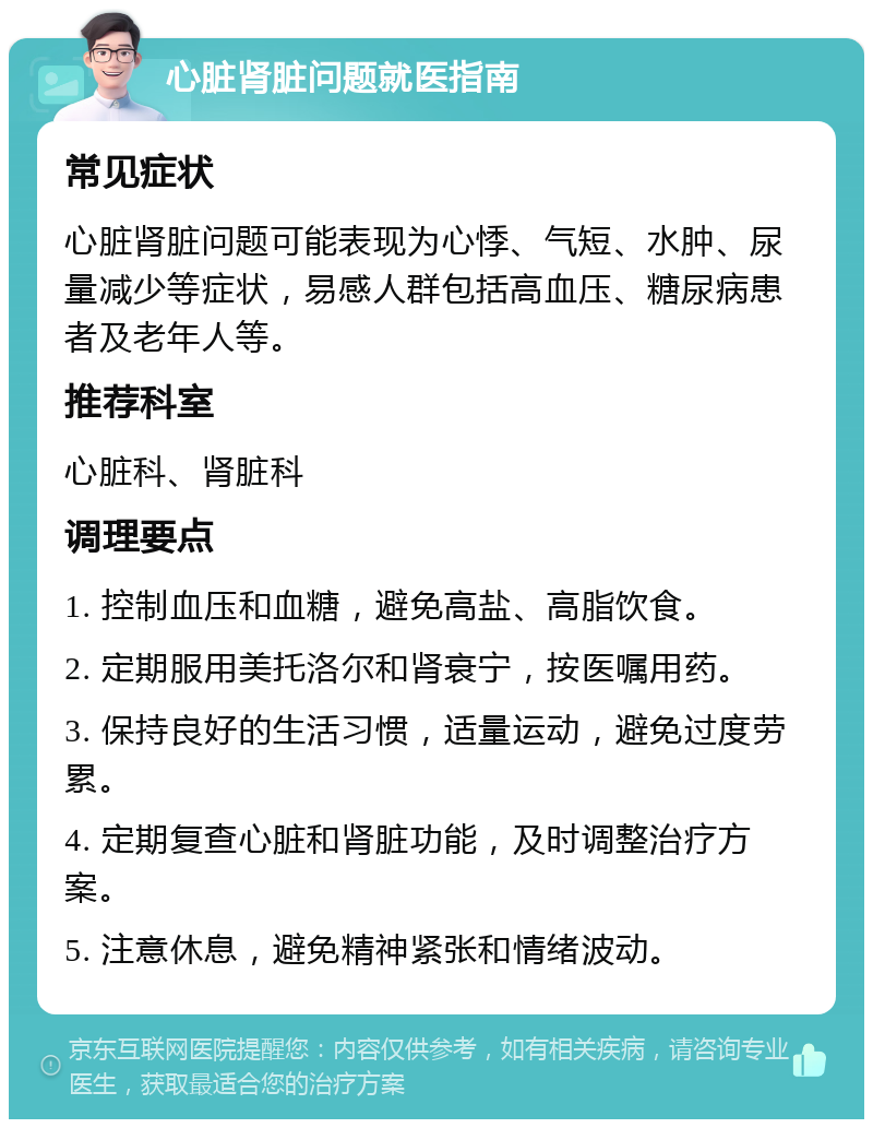 心脏肾脏问题就医指南 常见症状 心脏肾脏问题可能表现为心悸、气短、水肿、尿量减少等症状，易感人群包括高血压、糖尿病患者及老年人等。 推荐科室 心脏科、肾脏科 调理要点 1. 控制血压和血糖，避免高盐、高脂饮食。 2. 定期服用美托洛尔和肾衰宁，按医嘱用药。 3. 保持良好的生活习惯，适量运动，避免过度劳累。 4. 定期复查心脏和肾脏功能，及时调整治疗方案。 5. 注意休息，避免精神紧张和情绪波动。