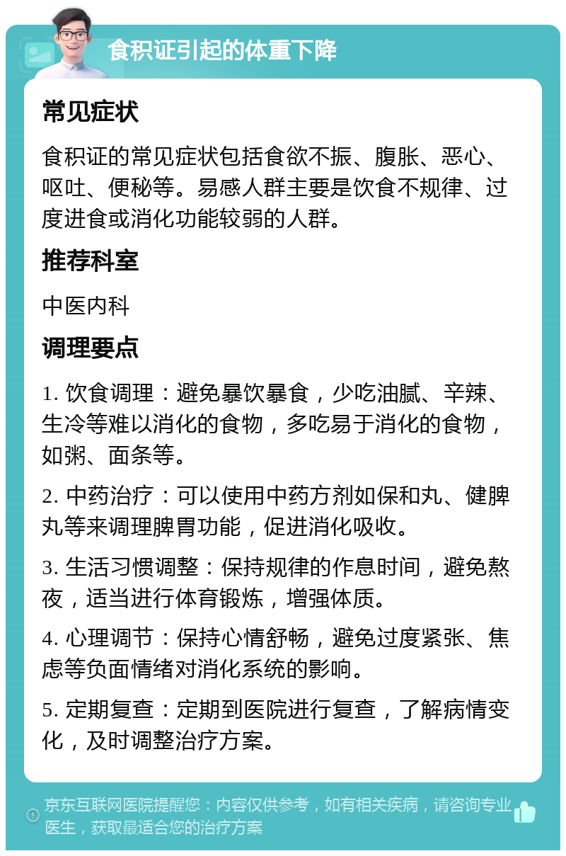 食积证引起的体重下降 常见症状 食积证的常见症状包括食欲不振、腹胀、恶心、呕吐、便秘等。易感人群主要是饮食不规律、过度进食或消化功能较弱的人群。 推荐科室 中医内科 调理要点 1. 饮食调理：避免暴饮暴食，少吃油腻、辛辣、生冷等难以消化的食物，多吃易于消化的食物，如粥、面条等。 2. 中药治疗：可以使用中药方剂如保和丸、健脾丸等来调理脾胃功能，促进消化吸收。 3. 生活习惯调整：保持规律的作息时间，避免熬夜，适当进行体育锻炼，增强体质。 4. 心理调节：保持心情舒畅，避免过度紧张、焦虑等负面情绪对消化系统的影响。 5. 定期复查：定期到医院进行复查，了解病情变化，及时调整治疗方案。