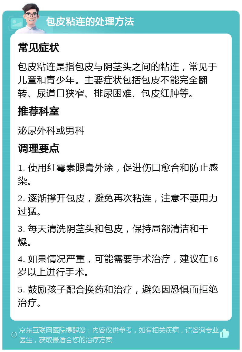 包皮粘连的处理方法 常见症状 包皮粘连是指包皮与阴茎头之间的粘连，常见于儿童和青少年。主要症状包括包皮不能完全翻转、尿道口狭窄、排尿困难、包皮红肿等。 推荐科室 泌尿外科或男科 调理要点 1. 使用红霉素眼膏外涂，促进伤口愈合和防止感染。 2. 逐渐撑开包皮，避免再次粘连，注意不要用力过猛。 3. 每天清洗阴茎头和包皮，保持局部清洁和干燥。 4. 如果情况严重，可能需要手术治疗，建议在16岁以上进行手术。 5. 鼓励孩子配合换药和治疗，避免因恐惧而拒绝治疗。