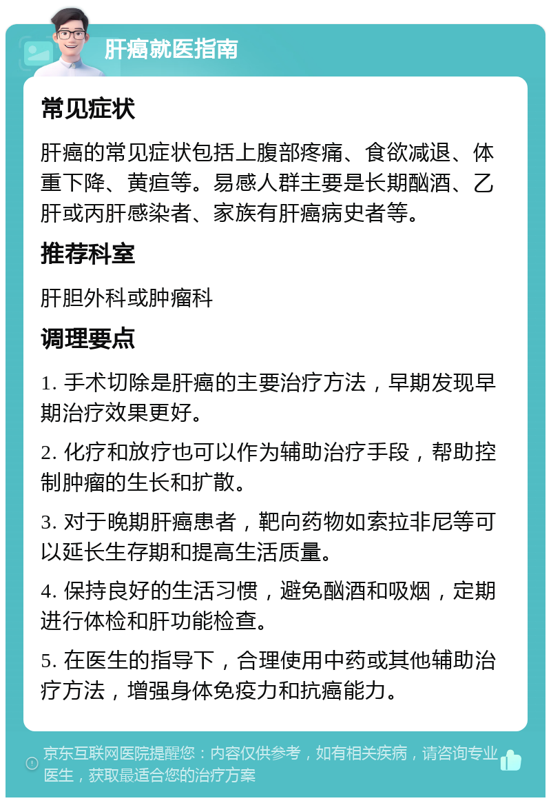 肝癌就医指南 常见症状 肝癌的常见症状包括上腹部疼痛、食欲减退、体重下降、黄疸等。易感人群主要是长期酗酒、乙肝或丙肝感染者、家族有肝癌病史者等。 推荐科室 肝胆外科或肿瘤科 调理要点 1. 手术切除是肝癌的主要治疗方法，早期发现早期治疗效果更好。 2. 化疗和放疗也可以作为辅助治疗手段，帮助控制肿瘤的生长和扩散。 3. 对于晚期肝癌患者，靶向药物如索拉非尼等可以延长生存期和提高生活质量。 4. 保持良好的生活习惯，避免酗酒和吸烟，定期进行体检和肝功能检查。 5. 在医生的指导下，合理使用中药或其他辅助治疗方法，增强身体免疫力和抗癌能力。