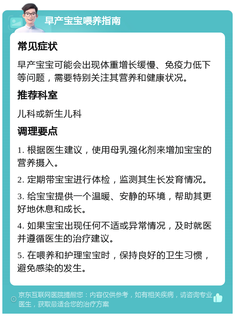 早产宝宝喂养指南 常见症状 早产宝宝可能会出现体重增长缓慢、免疫力低下等问题，需要特别关注其营养和健康状况。 推荐科室 儿科或新生儿科 调理要点 1. 根据医生建议，使用母乳强化剂来增加宝宝的营养摄入。 2. 定期带宝宝进行体检，监测其生长发育情况。 3. 给宝宝提供一个温暖、安静的环境，帮助其更好地休息和成长。 4. 如果宝宝出现任何不适或异常情况，及时就医并遵循医生的治疗建议。 5. 在喂养和护理宝宝时，保持良好的卫生习惯，避免感染的发生。