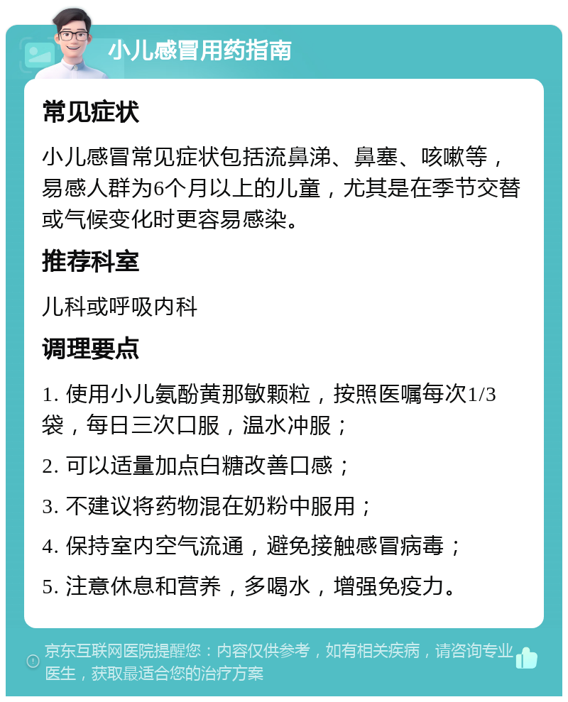 小儿感冒用药指南 常见症状 小儿感冒常见症状包括流鼻涕、鼻塞、咳嗽等，易感人群为6个月以上的儿童，尤其是在季节交替或气候变化时更容易感染。 推荐科室 儿科或呼吸内科 调理要点 1. 使用小儿氨酚黄那敏颗粒，按照医嘱每次1/3袋，每日三次口服，温水冲服； 2. 可以适量加点白糖改善口感； 3. 不建议将药物混在奶粉中服用； 4. 保持室内空气流通，避免接触感冒病毒； 5. 注意休息和营养，多喝水，增强免疫力。