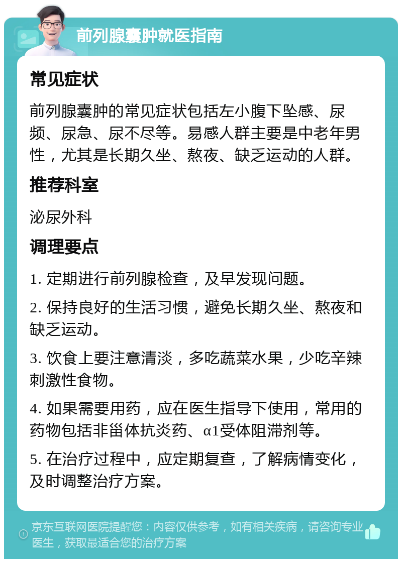 前列腺囊肿就医指南 常见症状 前列腺囊肿的常见症状包括左小腹下坠感、尿频、尿急、尿不尽等。易感人群主要是中老年男性，尤其是长期久坐、熬夜、缺乏运动的人群。 推荐科室 泌尿外科 调理要点 1. 定期进行前列腺检查，及早发现问题。 2. 保持良好的生活习惯，避免长期久坐、熬夜和缺乏运动。 3. 饮食上要注意清淡，多吃蔬菜水果，少吃辛辣刺激性食物。 4. 如果需要用药，应在医生指导下使用，常用的药物包括非甾体抗炎药、α1受体阻滞剂等。 5. 在治疗过程中，应定期复查，了解病情变化，及时调整治疗方案。