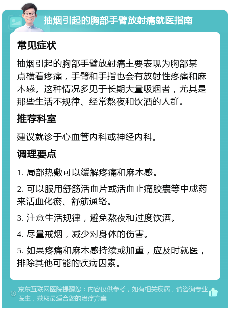 抽烟引起的胸部手臂放射痛就医指南 常见症状 抽烟引起的胸部手臂放射痛主要表现为胸部某一点横着疼痛，手臂和手指也会有放射性疼痛和麻木感。这种情况多见于长期大量吸烟者，尤其是那些生活不规律、经常熬夜和饮酒的人群。 推荐科室 建议就诊于心血管内科或神经内科。 调理要点 1. 局部热敷可以缓解疼痛和麻木感。 2. 可以服用舒筋活血片或活血止痛胶囊等中成药来活血化瘀、舒筋通络。 3. 注意生活规律，避免熬夜和过度饮酒。 4. 尽量戒烟，减少对身体的伤害。 5. 如果疼痛和麻木感持续或加重，应及时就医，排除其他可能的疾病因素。